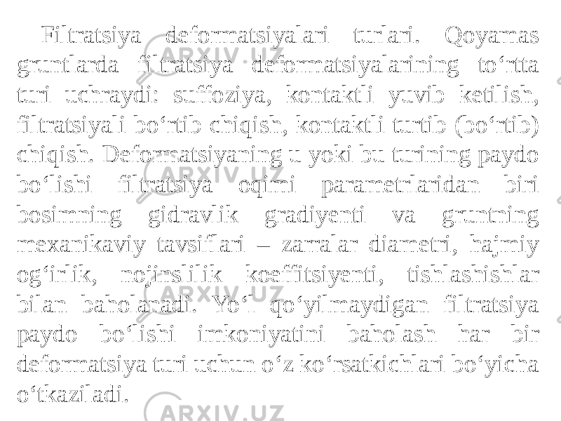  Filtratsiya deformatsiyalari turlari. Qoyamas gruntlarda filtratsiya deformatsiyalarining to‘rtta turi uchraydi: suffoziya, kontaktli yuvib ketilish, filtratsiyali bo‘rtib chiqish, kontaktli turtib (bo‘rtib) chiqish. Deformatsiyaning u yoki bu turining paydo bo‘lishi filtratsiya oqimi parametrlaridan biri bosimning gidravlik gradiyenti va gruntning mexanikaviy tavsiflari – zarralar diametri, hajmiy og‘irlik, nojinslilik koeffitsiyenti, tishlashishlar bilan baholanadi. Yo‘l qo‘yilmaydigan filtratsiya paydo bo‘lishi imkoniyatini baholash har bir deformatsiya turi uchun o‘z ko‘rsatkichlari bo‘yicha o‘tkaziladi. 