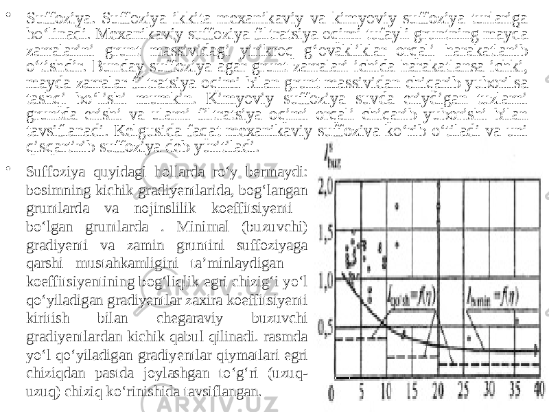 • Suffoziya. Suffoziya ikkita mexanikaviy va kimyoviy suffoziya turlariga bo‘linadi. Mexanikaviy suffoziya filtratsiya oqimi tufayli gruntning mayda zarralarini grunt massividagi yirikroq g‘ovakliklar orqali harakatlanib o‘tishdir. Bunday suffoziya agar grunt zarralari ichida harakatlansa ichki, mayda zarralar filtratsiya oqimi bilan grunt massividan chiqarib yuborilsa tashqi bo‘lishi mumkin. Kimyoviy suffoziya suvda eriydigan tuzlarni gruntda erishi va ularni filtratsiya oqimi orqali chiqarib yuborishi bilan tavsiflanadi. Kelgusida faqat mexanikaviy suffoziya ko‘rib o‘tiladi va uni qisqartirib suffoziya deb yuritiladi. • Suffoziya quyidagi hollarda ro‘y bermaydi: bosimning kichik gradiyentlarida, bog‘langan gruntlarda va nojinslilik koeffitsiyenti bo‘lgan gruntlarda . Minimal (buzuvchi) gradiyenti va zamin gruntini suffoziyaga qarshi mustahkamligini ta’minlaydigan  koeffitsiyentining bog‘liqlik egri chizig‘i yo‘l qo‘yiladigan gradiyentlar zaxira koeffitsiyenti kiritish bilan chegaraviy buzuvchi gradiyentlardan kichik qabul qilinadi. rasmda yo‘l qo‘yiladigan gradiyentlar qiymatlari egri chiziqdan pastda joylashgan to‘g‘ri (uzuq- uzuq) chiziq ko‘rinishida tavsiflangan. 