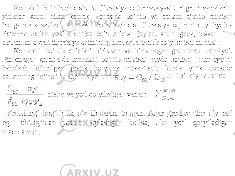 60 10 / D D   50 50 м D n d tg   . . к в й к JKontaktli bo‘rtib chiqish. Bu filtratsiya deformatsiyasi turi grunt zarralarini yirikroq grunt bilan kontakt zonasida bo‘rtib va qatlam ajralib chiqishi bo‘lganda kuzatiladi. Kontaktli bo‘rtib chiqish filtratsiya oqimini quyi byefda risberma ostida yoki drenajda oqib chiqish joyida, shuningdek, teskari filtr qatlamlari orqali filtratsiya oqimining harakatlanishida ro‘y berishi mumkin. Kontaktli bo‘rtib chiqishi birikkan va birikmagan gruntlarda uchraydi. Birikmagan gruntlarda kontaktli bo‘rtib chiqishi paydo bo‘lishi imkoniyatini baholash keltirilgan grafik bo‘yicha o‘tkaziladi, bunda yirik donador qatlamning nojinslilik koeffitsiyentining turli xil qiymatlarida nisbat va yo‘l qo‘yiladigan variant o‘rtasidagi bog‘liqlik o‘z ifodasini topgan. Agar gradiyentlar qiymati egri chizig‘idan pastda joylashgan bo‘lsa, ular yo‘l qo‘yiladigan hisoblanadi. 