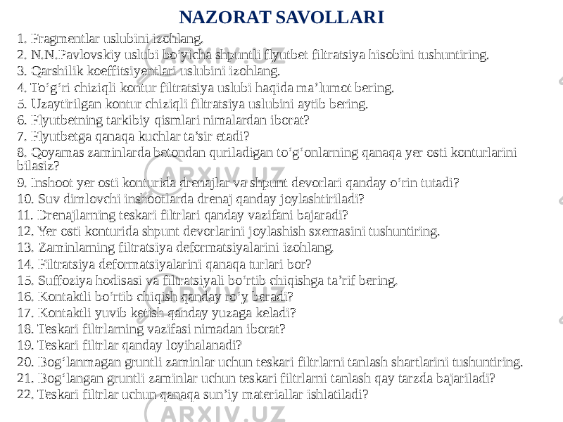 NAZORAT SAVOLLARI 1. Fragmentlar uslubini izohlang. 2. N.N.Pavlovskiy uslubi bo‘yicha shpuntli flyutbet filtratsiya hisobini tushuntiring. 3. Qarshilik koeffitsiyentlari uslubini izohlang. 4. To‘g‘ri chiziqli kontur filtratsiya uslubi haqida ma’lumot bering. 5. Uzaytirilgan kontur chiziqli filtratsiya uslubini aytib bering. 6. Flyutbetning tarkibiy qismlari nimalardan iborat? 7. Flyutbetga qanaqa kuchlar ta’sir etadi? 8. Qoyamas zaminlarda betondan quriladigan to‘g‘onlarning qanaqa yer osti konturlarini bilasiz? 9. Inshoot yer osti konturida drenajlar va shpunt devorlari qanday o‘rin tutadi? 10. Suv dimlovchi inshootlarda drenaj qanday joylashtiriladi? 11. Drenajlarning teskari filtrlari qanday vazifani bajaradi? 12. Yer osti konturida shpunt devorlarini joylashish sxemasini tushuntiring. 13. Zaminlarning filtratsiya deformatsiyalarini izohlang. 14. Filtratsiya deformatsiyalarini qanaqa turlari bor? 15. Suffoziya hodisasi va filtratsiyali bo‘rtib chiqishga ta’rif bering. 16. Kontaktli bo‘rtib chiqish qanday ro‘y beradi? 17. Kontaktli yuvib ketish qanday yuzaga keladi? 18. Teskari filtrlarning vazifasi nimadan iborat? 19. Teskari filtrlar qanday loyihalanadi? 20. Bog‘lanmagan gruntli zaminlar uchun teskari filtrlarni tanlash shartlarini tushuntiring. 21. Bog‘langan gruntli zaminlar uchun teskari filtrlarni tanlash qay tarzda bajariladi? 22. Teskari filtrlar uchun qanaqa sun’iy materiallar ishlatiladi? 