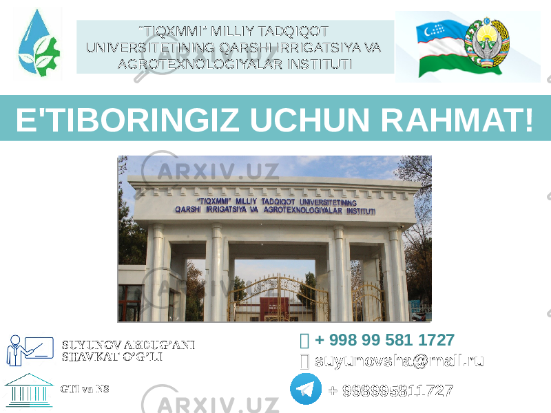 E&#39;TIBОRINGIZ UCHUN RAHMAT!  + 998 99 581 1727  suyunovsha@mail.ru + 998995811727 SUYUNOV ABDUG’ANI SHAVKAT O’G’LI GTI va NS “ TIQXMMI” MILLIY TADQIQOT UNIVERSITETINING QARSHI IRRIGATSIYA VA AGROTEXNOLOGIYALAR INSTITUTI 