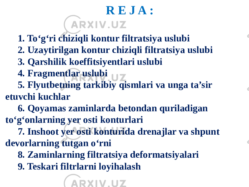 R E J A : 1. To‘g‘ri chiziqli kontur filtratsiya uslubi 2. Uzaytirilgan kontur chiziqli filtratsiya uslubi 3. Qarshilik koeffitsiyentlari uslubi 4. Fragmentlar uslubi 5. Flyutbetning tarkibiy qismlari va unga ta’sir etuvchi kuchlar 6. Qoyamas zaminlarda betondan quriladigan to‘g‘onlarning yer osti konturlari 7. Inshoot yer osti konturida drenajlar va shpunt devorlarning tutgan o‘rni 8. Zaminlarning filtratsiya deformatsiyalari 9. Teskari filtrlarni loyihalash 