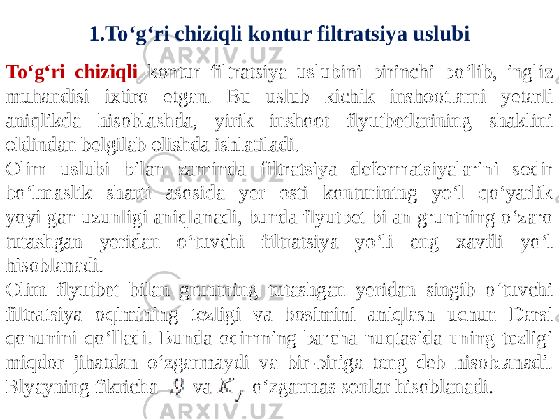 1.To‘g‘ri chiziqli kontur filtratsiya uslubi To‘g‘ri chiziqli kontur filtratsiya uslubini birinchi bo‘lib, ingliz muhandisi ixtiro etgan. Bu uslub kichik inshootlarni yetarli aniqlikda hisoblashda, yirik inshoot flyutbetlarining shaklini oldindan belgilab olishda ishlatiladi. Olim uslubi bilan zaminda filtratsiya deformatsiyalarini sodir bo‘lmaslik sharti asosida yer osti konturining yo‘l qo‘yarlik yoyilgan uzunligi aniqlanadi, bunda flyutbet bilan gruntning o‘zaro tutashgan yeridan o‘tuvchi filtratsiya yo‘li eng xavfli yo‘l hisoblanadi. Olim flyutbet bilan gruntning tutashgan yeridan singib o‘tuvchi filtratsiya oqimining tezligi va bosimini aniqlash uchun Darsi qonunini qo‘lladi. Bunda oqimning barcha nuqtasida uning tezligi miqdor jihatdan o‘zgarmaydi va bir-biriga teng deb hisoblanadi. Blyayning fikricha va o‘zgarmas sonlar hisoblanadi. 