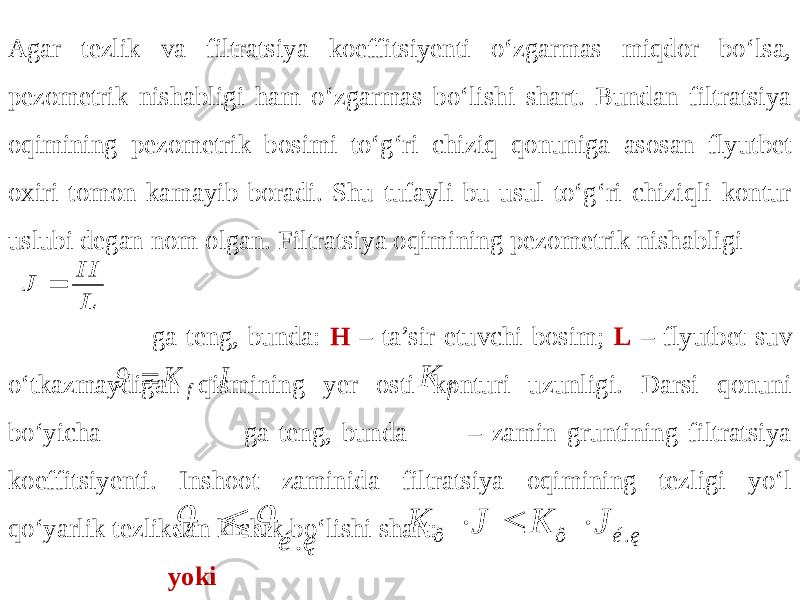 Agar tezlik va filtratsiya koeffitsiyenti o‘zgarmas miqdor bo‘lsa, pezometrik nishabligi ham o‘zgarmas bo‘lishi shart. Bundan filtratsiya oqimining pezometrik bosimi to‘g‘ri chiziq qonuniga asosan flyutbet oxiri tomon kamayib boradi. Shu tufayli bu usul to‘g‘ri chiziqli kontur uslubi degan nom olgan. Filtratsiya oqimining pezometrik nishabligi ga teng, bunda: H – ta’sir etuvchi bosim; L – flyutbet suv o‘tkazmaydigan qismining yer osti konturi uzunligi. Darsi qonuni bo‘yicha ga teng, bunda – zamin gruntining filtratsiya koeffitsiyenti. Inshoot zaminida filtratsiya oqimining tezligi yo‘l qo‘yarlik tezlikdan kichik bo‘lishi shart: yoki . é ę    . ô ô é ę K J K J    L H J  J K f    f K 