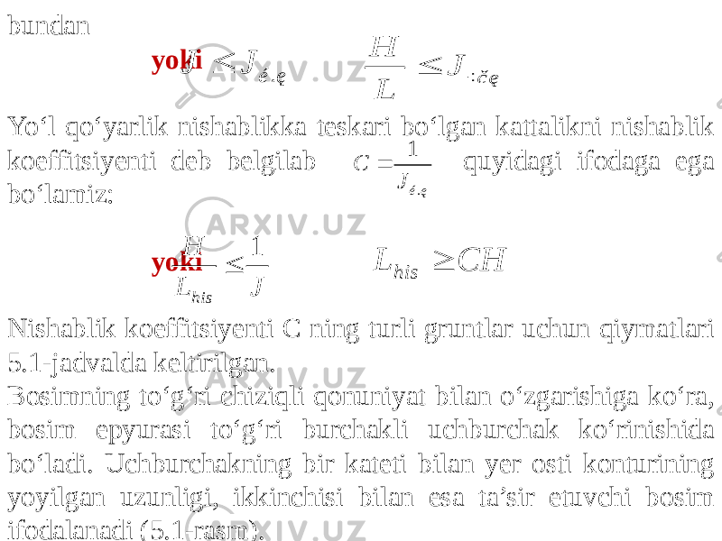 bundan yoki Yo‘l qo‘yarlik nishablikka teskari bo‘lgan kattalikni nishablik koeffitsiyenti deb belgilab quyidagi ifodaga ega bo‘lamiz: yoki Nishablik koeffitsiyenti C ning turli gruntlar uchun qiymatlari 5.1-jadvalda keltirilgan. Bosimning to‘g‘ri chiziqli qonuniyat bilan o‘zgarishiga ko‘ra, bosim epyurasi to‘g‘ri burchakli uchburchak ko‘rinishida bo‘ladi. Uchburchakning bir kateti bilan yer osti konturining yoyilgan uzunligi, ikkinchisi bilan esa ta’sir etuvchi bosim ifodalanadi (5.1-rasm).. é ę J J  ÷č ę H J L  . 1 é ę C J  J L H his 1  CH L his  