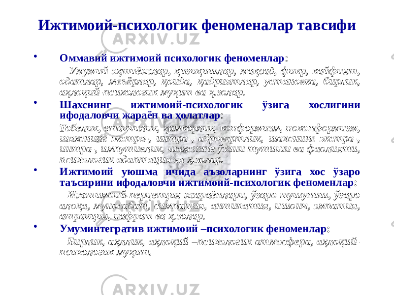 Ижтимоий-психологик феноменалар тавсифи • Оммавий ижтимоий психологик феноменлар : Умумий эҳтиёжлар, қизиқишлар, мақсад, фикр, кайфият, одатлар, меъёрлар, қоида, қадриятлар, установка, бирлик, аҳлоқий-психологик муҳит ва ҳ.золар. • Шахснинг ижтимоий-психологик ўзига хослигини ифодаловчи жараён ва ҳолатлар : Тобелик, етакчилик, ҳамкорлик, конформизм, ноконформизм, шахснинг экстра-, интра-, абровертлик, шахснинг экстра-, интра-, импутивлик, шахснинг ўзини тутиши ва фаолияти, психологик адаптация ва ҳ.золар. • Ижтимоий уюшма ичида аъзоларнинг ўзига хос ўзаро таъсирини ифодаловчи ижтимоий-психологик феноменлар : Ижтимоий перцепция жараёнлари, ўзаро тушуниш, ўзаро алоқа, муносабат, симпатия, антипатия, ишонч, эмпатия, атракция, нафрат ва ҳ.золар. • Умуминтегратив ижтимоий –психологик феноменлар : Бирлик, аҳллик, аҳлоқий –психологик атмосфера, аҳлоқий- психологик муҳит. 