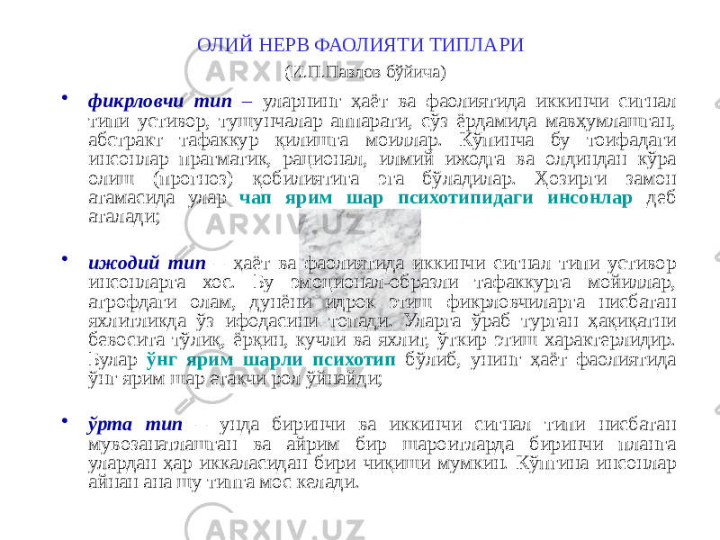 ОЛИЙ НЕРВ ФАОЛИЯТИ ТИПЛАРИ (И.П.Павлов бўйича) • фикрловчи тип – уларнинг ҳаёт ва фаолиятида иккинчи сигнал типи устивор, тушунчалар аппарати, сўз ёрдамида мавҳумлашган, абстракт тафаккур қилишга моиллар. Кўпинча бу тоифадаги инсонлар прагматик, рационал, илмий ижодга ва олдиндан кўра олиш (прогноз) қобилиятига эга бўладилар. Ҳозирги замон атамасида улар чап ярим шар психотипидаги инсонлар деб аталади; • ижодий тип – ҳаёт ва фаолиятида иккинчи сигнал типи устивор инсонларга хос. Бу эмоционал-образли тафаккурга мойиллар, атрофдаги олам, дунёни идрок этиш фикрловчиларга нисбатан яхлитликда ўз ифодасини топади. Уларга ўраб турган ҳақиқатни бевосита тўлиқ, ёрқин, кучли ва яхлит, ўткир этиш характерлидир. Булар ўнг ярим шарли психотип бўлиб, унинг ҳаёт фаолиятида ўнг ярим шар етакчи рол ўйнайди; • ўрта тип – унда биринчи ва иккинчи сигнал типи нисбатан мувозанатлашган ва айрим бир шароитларда биринчи планга улардан ҳар иккаласидан бири чиқиши мумкин. Кўпгина инсонлар айнан ана шу типга мос келади. 