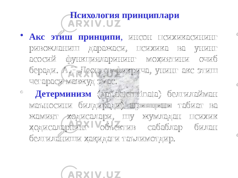 Психология принциплари • Акс этиш принципи , инсон психикасининг ривожланиш даражаси, психика ва унинг асосий функцияларининг моҳиятини очиб беради. А.Н.Леонтев фикрича, унинг акс этиш чегараси мавжуд эмас. • Детерминизм (лат.determinata) белгилайман маъносини билдиради) принципи табиат ва жамият ҳодисалари, шу жумладан психик ҳодисаларнинг объектив сабаблар билан белгиланиши ҳақидаги таълимотдир. 