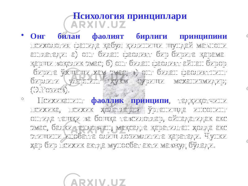 Психология принциплари • Онг билан фаолият бирлиги принципини психология фанида қабул қилиниши шундай маънони англатади: а) онг билан фаолият бир-бирига қарама- қарши воқелик эмас; б) онг билан фаолият айнан бирор -бирига ўхшаши хам эмас; в) онг билан фаолиятнинг бирлиги уларнинг ҳукм суриши механизмидир; (Э.Ғозиев). • Психиканинг фаоллик принципи , тадқиқотчини психика, психик ҳолатларни ўрганишда инсонинг онгида ташқи ва бошқа тавсилотлар, ойнадагидак акс эмас, балки танловчан, мақсадга қаратилган ҳолда акс этишини инобатга олиш лозимлигига қаратади. Чунки ҳар бир психик актда муносбат акти мавжуд бўлади. 