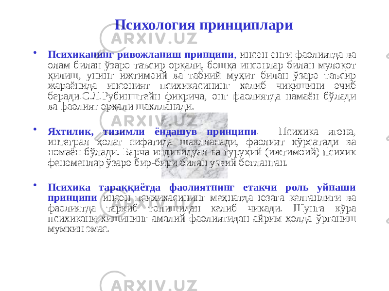 Психология принциплари • Психиканинг ривожланиш принципи , инсон онги фаолиятда ва олам билан ўзаро таъсир орқали, бошқа инсонлар билан мулоқот қилиш, унинг ижтимоий ва табиий муҳит билан ўзаро таъсир жараёнида инсоният психикасининг келиб чиқишини очиб беради.С.Л.Рубинштейн фикрича, онг фаолиятда намаён бўлади ва фаолият орқали шаклланади. • Яхтилик, тизимли ёндашув принципи . Психика ягона, интеграл ҳолат сифатида шаклланади, фаолият кўрсатади ва номаён бўлади. Барча индивидуал ва гуруҳий (ижтимоий) психик феноменлар ўзаро бир-бири билан узвий боғланган. • Психика тараққиётда фаолиятнинг етакчи роль уйнаши принципи инсон психикасининг меҳнатда юзага келганлиги ва фаолиятда таркиб топишидан келиб чикади. Шунга кўра психикани кишининг амалий фаолиятидан айрим ҳолда ўрганиш мумкин эмас. 