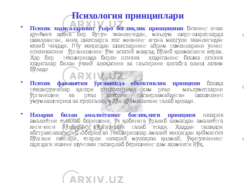 Психология принциплари • Психик ходисаларнинг ўзаро боғлиқлик принципини бизнинг ички дунёмиз ягона бир бутун эканлигидан, маълум шарт-шаротларда шаклланган, аниқ шахсларга хос миянинг ягона маҳсули эканлигидан келиб чиқади. Шу жиҳатдан шахсларнинг айрим томонларини унинг психикасини ўрганишнинг ўзи асосий мақсад бўлиб қолмаслиги керак. Ҳар бир текширишда бирон психик ҳодисанинг бошка психик ҳодисалар билан узвий алоқасини ва таъсирини ҳисобга олиш лозим бўлади • Психик фаолиятни ўрганишда объективлик принципи бошқа текширувчилар қатори психолигияда ҳам реал маълумотларни ўрганишни ва реал аҳволни тасвирламайдиган шошилинч умумлаштириш ва хулосаларга йўл қўймасликни талаб қилади. • Назария билан амалиётнинг боғлиқлиги принципи назария амалиётни етаклаб боришини, ўз қобиғига ўралиб олмасдан амалиётга янги-янги йўлларни кўрсатишни талаб этади. Ҳаддан ташқари абстрактлаштириб юборилган текширишлар амалий жиҳатдан қийматсиз бўлгани сингари, етарли назарий мулоҳаза қилмай, ўқитувчининг одатдаги ишини шунчаки тасвирлаб беришнинг ҳам аҳамияти йўқ. 