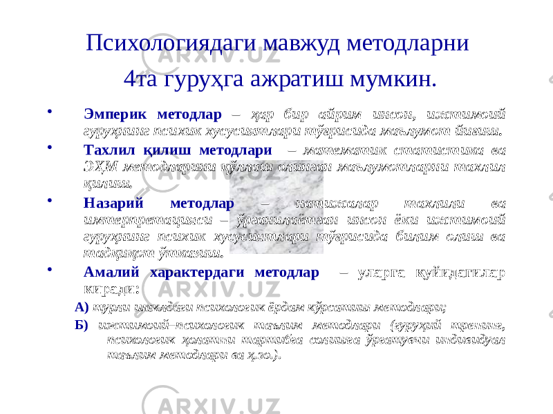 Психологиядаги мавжуд методларни 4та гуруҳга ажратиш мумкин. • Эмперик методлар – ҳар бир айрим инсон, ижтимоий гуруҳнинг психик хусусиятлари тўғрисида маълумот йиғиш. • Тахлил қилиш методлари – математик статистика ва ЭҲМ методларини қўллаш олинган маълумотларни тахлил қилиш. • Назарий методлар – натижалар тахлили ва имтерпретацияси – ўрганилаётган инсон ёки ижтимоий гуруҳнинг психик хусусиятлари тўғрисида билим олиш ва тадқиқот ўтказиш. • Амалий характердаги методлар – уларга қуйидагилар киради: А) турли шаклдаги психологик ёрдам кўрсатиш методлари; Б) ижтимоий–психологик таълим методлари (гуруҳий тренинг, психологик ҳолатни тартибга солишга ўргатувчи индивидуал таълим методлари ва ҳ.зо.). 