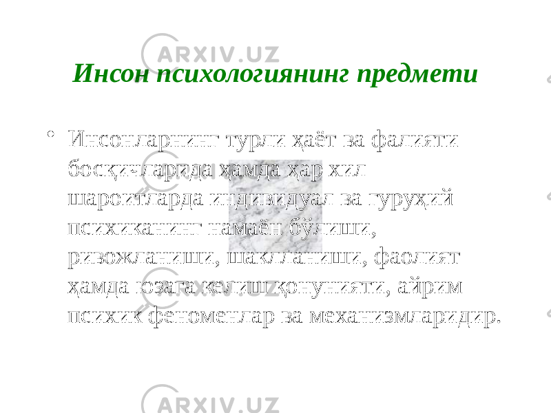 Инсон психологиянинг предмети • Инсонларнинг турли ҳаёт ва фалияти босқичларида ҳамда ҳар хил шароитларда индивидуал ва гуруҳий психиканинг намаён бўлиши, ривожланиши, шаклланиши, фаолият ҳамда юзага келиш қонунияти, айрим психик феноменлар ва механизмларидир. 