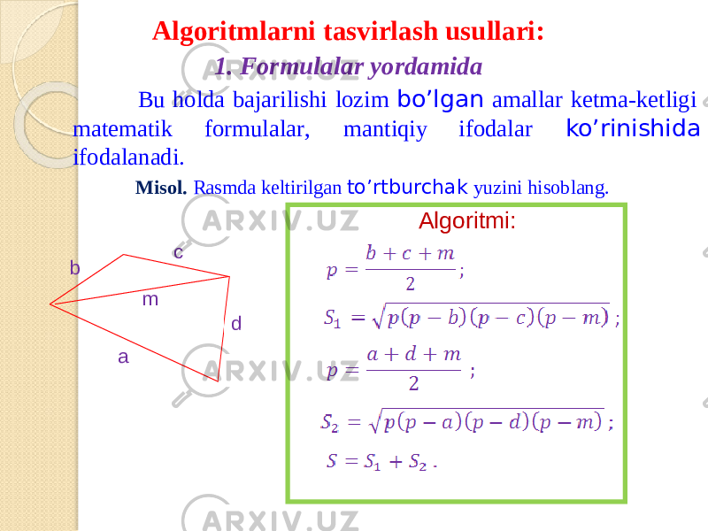 Algorit m larn i tasvirla s h usullari: 1. Form u lala r yordamida B u hold a bajar i l i sh i lozi m bo’lg a n a m a l la r ket m a-ke t ligi m ate m a t ik for m ula l a r , m antiqiy ifodala r ko’rinishida ifod a l a nad i . Misol. Rasmd a keltiril g a n to’rtburcha k y uzin i hisoblan g . ab c dm ; Algoritmi: 