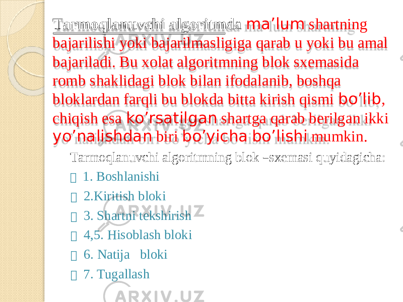 T ar m oqlanuvch i algorit m d a m a’lu m s hartning bajarilish i yok i bajaril m a s ligig a qara b u yok i b u a m al bajariladi. B u xola t algorit m nin g blo k s xe m a s ida ro m b shaklidag i blo k bila n i f odalanib, boshqa bloklarda n f arql i b u blokd a bitt a kiris h qi s m i bo’lib , chiqis h e s a ko’rsatilga n shartg a qara b berilga n ikki yo’nalishda n bir i bo’yich a bo’lish i m u m kin. T ar m oqlanuvch i a l gorit m nin g blo k – sxe m as i qu y idagich a :  1. Boshlanishi  2.Kiri t ish bloki  3. Shartn i t e kshirish  4,5. Hisoblas h bloki  6. Natij a bloki  7. T ugallash 