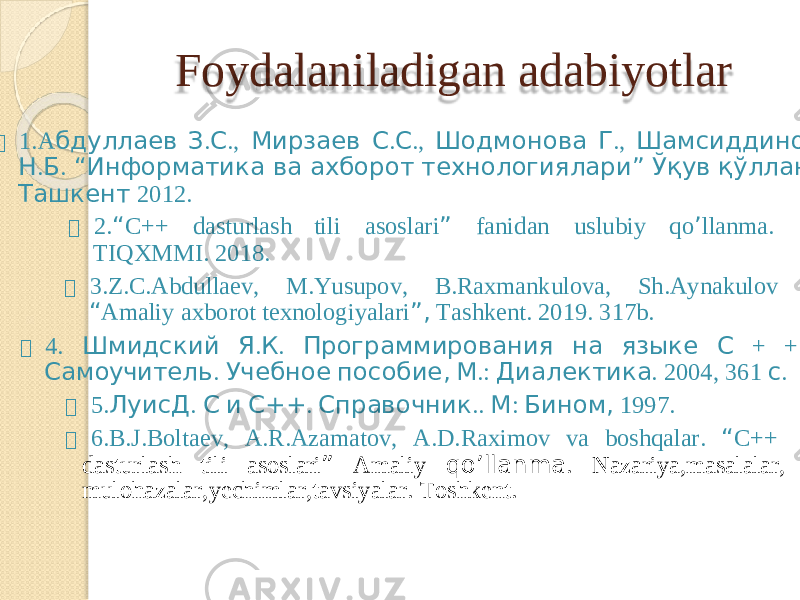 Foydal a niladiga n adabiyotlar  1.A б д у ллае в З . С . , М ирзае в С . С . , Ш о дм о но в а Г . , Ш а м с идди н ов Н . Б . “ И нфо р м а ти к а в а а х бор о т т е х н о логи я лари ” Ўқ у в қ ўлланм а . Т аш к ен т 2012.  2. “ C+ + dastu r lash t il i as o sla r i ” f anid a n uslubi y qo ’ llan m a. TIQ X MMI . 2018.  3.Z.C.Abdull a e v , M . Y usupo v , B.Rax m ankulova , Sh. A y nakulov “ A m ali y axboro t texnologi y alari ” , T ashkent . 2019 . 317b.  4 . Шмидски й Я . К . Програм м иро в а ни я н а язы к е С + + : Сам оу читель . Учебно е пособие , М . : Диале к ти к а . 2004 , 36 1 с .  5. Л у исД . С и С++ . Спра в о чник . . М : Бин о м , 1997.  6.B. J .Boltae v , A .R. A z a m ato v , A.D.Ra x i m o v v a b o shqal a r . “ C++ dastu r las h ti l i as o sl a ri ” A m ali y qo ’ llan m a . Nazari y a, m asalal a r , m ulohazala r , y echi m la r ,tavsi y ala r . T oshkent. 