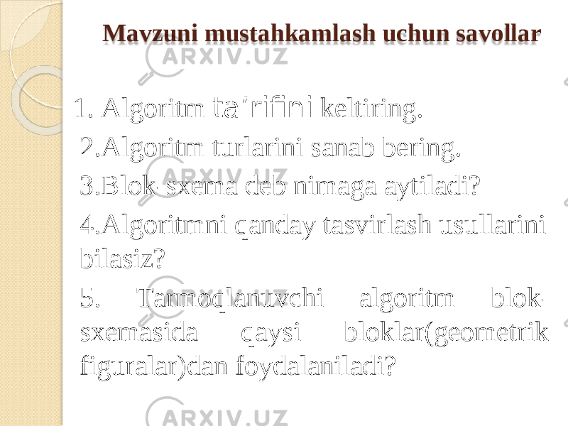 Mav z un i mus t ahkam l as h uchu n savo l lar 1. Algorit m ta’rifin i keltiring. 2.Algorit m turlarin i sana b bering. 3.Blok-sxema deb ni m ag a aytiladi? 4.Algorit m ni qanda y tasvirlas h usullarini bilasiz? 5 . T ar m oqlanuvch i algorit m blok- sxe m asid a q a ys i blok l ar(geo m etrik figuralar)da n foydalanilad i ? 