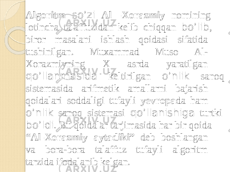 Algorit m so’z i A l -Xora z mi y no m ining lot i nch a tala f fuzida n kel i b chiqqa n bo’ l ib , b i ro r m asalan i ishlas h qoidas i s i fatida tush i ni l gan . Muxam m a d Mus o Al- Xoraz m iyn i n g X as r d a yaratilgan qo’ l lanmasid a kelti r ilga n o’n l i k sanoq s i ste m asid a arif m eti k a m allarn i bajar i sh qo i da l ar i soddal i g i tufayl i ye v r opa d a ham o’n l i k sano q sis t emas i qo’ l lani s hig a tur t ki bo’ l di . B u qo i da l a r tarji m asid a ha r bi r qo i da “ Al-Xora z mi y aytad i ki ” de b boshlangan v a bora-bora ta l a f fuz tuf a yl i algoritm tarzid a ifoda l ani b ke l gan. 