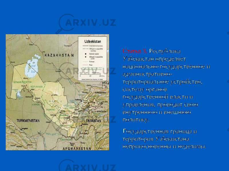 Статья 3. Республика Узбекистан определяет национально-государственное и административно- территориальное устройство, систему органов государственной власти и управления, проводит свою внутреннюю и внешнюю политику. Государственная граница и территория Узбекистана неприкосновенны и неделимы. 