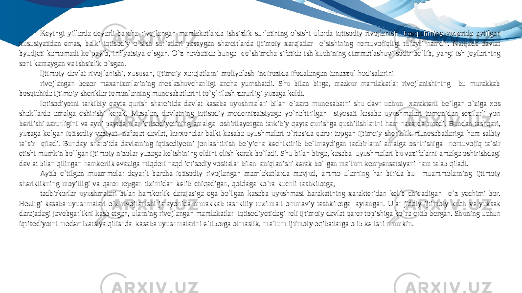 Keyingi yillarda deyarli barcha rivojlangan mamlakatlarda ishsizlik sur`atining o`sishi ularda iqtisodiy rivojlanish bosqichining yuqorida aytilgan xususiyatidan emas, balki iqtisodiy o`sish sur`atlari pasaygan sharoitlarda ijtimoiy xarajatlar o`sishining nomuvofiqligi tufayli hamdir. Natijada davlat byudjeti kamomadi ko`payib, inflyatsiya o`sgan. O`z navbatida bunga qo`shimcha sifatida ish kuchining qimmatlashuvi sodir bo`lib, yangi ish joylarining soni kamaygan va ishsizlik o`sgan. Ijtimoiy davlat rivojlanishi, xususan, ijtimoiy xarajatlarni moliyalash inqirozida ifodalangan tanazzul hodisalarini rivojlangan bozor mexanizmlarining moslashuvchanligi ancha yumshatdi. Shu bilan birga, mazkur mamlakatlar rivojlanishining bu murakkab bosqichida ijtimoiy sheriklar tomonlarning munosabatlarini to`g`rilash zarurligi yuzaga keldi. Iqtisodiyotni tarkibiy qayta qurish sharoitida davlat kasaba uyushmalari bilan o`zaro munosabatni shu davr uchun xarakterli bo`lgan o`ziga xos shakllarda amalga oshirishi kerak. Masalan, davlatning iqtisodiy modernizatsiyaga yo`naltirilgan siyosati kasaba uyushmalari tomonidan sezilarli yon berilishi zarurligini va ayni paytda ular iqtisodiyotining amalga oshirilayotgan tarkibiy qayta qurishga qushilishlarini ham nazarda tutadi. Bundan tashqari, yuzaga kelgan iqtisodiy vaziyat nafaqat davlat, korxonalar balki kasaba uyushmalari o`rtasida qaror topgan ijtimoiy sheriklik munosabatlariga ham salbiy ta`sir qiladi. Bunday sharoitda davlatning iqtisodiyotni jonlashtirish bo`yicha kechiktirib bo`lmaydigan tadbirlarni amalga oshirishiga nomuvofiq ta`sir etishi mumkin bo`lgan ijtimoiy nizolar yuzaga kelishining oldini olish kerak bo`ladi. Shu bilan birga, kasaba uyushmalari bu vazifalarni amalga oshirishdagi davlat bilan qilingan hamkorlik evaziga miqdori naqd iqtisodiy vositalar bilan aniqlanishi kerak bo`lgan ma`lum kompensatsiyani ham talab qiladi. Aytib o`tilgan muammolar deyarli barcha iqtisodiy rivojlangan mamlakatlarda mavjud, ammo ularning har birida bu muammolarning ijtimoiy sheriklikning moyilligi va qaror topgan tizimidan kelib chiqadigan, qoidaga ko`ra kuchli tashkilotga, tadbirkorlar uyushmalari bilan hamkorlik darajasiga ega bo`lgan kasaba uyushmasi harakatining xarakteridan kelib chiqadigan o`z yechimi bor. Hozirgi kasaba uyushmalari o`z rivojlanishi jarayonida murakkab tashkiliy tuzilmali ommaviy tashkilotga aylangan. Ular jiddiy ijtimoiy kuch va yuksak darajadagi javobgarlikni kasb etgan, ularning rivojlangan mamlakatlar iqtisodiyotidagi roli ijtimoiy davlat qaror topishiga ko`ra ortib borgan. Shuning uchun iqtisodiyotni modernizatsiya qilishda kasaba uyushmalarini e`tiborga olmaslik, ma`lum ijtimoiy oqibatlarga olib kelishi mumkin. 