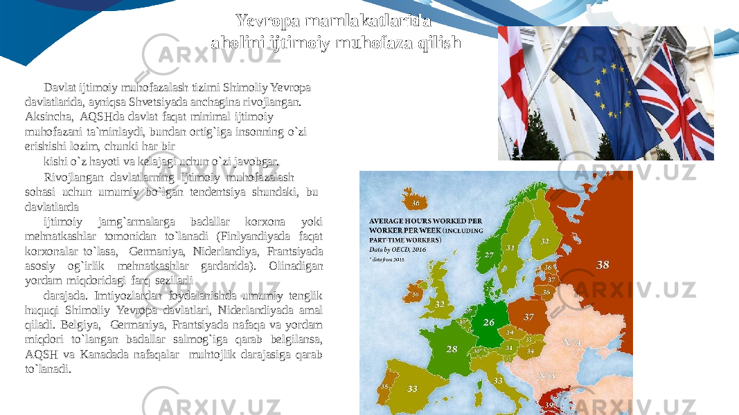 Davlat ijtimoiy muhofazalash tizimi Shimoliy Yevropa davlatlarida, ayniqsa Shvetsiyada anchagina rivojlangan. Aksincha, AQSHda davlat faqat minimal ijtimoiy muhofazani ta`minlaydi, bundan ortig`iga insonning o`zi erishishi lozim, chunki har bir kishi o`z hayoti va kelajagi uchun o`zi javobgar. Rivojlangan davlatlarning ijtimoiy muhofazalash sohasi uchun umumiy bo`lgan tendentsiya shundaki, bu davlatlarda ijtimoiy jamg`armalarga badallar korxona yoki mehnatkashlar tomonidan to`lanadi (Finlyandiyada faqat korxonalar to`lasa, Germaniya, Niderlandiya, Frantsiyada asosiy og`irlik mehnatkashlar gardanida). Olinadigan yordam miqdoridagi farq sezilarli darajada. Imtiyozlardan foydalanishda umumiy tenglik huquqi Shimoliy Yevropa davlatlari, Niderlandiyada amal qiladi. Belgiya, Germaniya, Frantsiyada nafaqa va yordam miqdori to`langan badallar salmog`iga qarab belgilansa, AQSH va Kanadada nafaqalar muhtojlik darajasiga qarab to`lanadi. Yevropa mamlakatlarida aholini ijtimoiy muhofaza qilish 