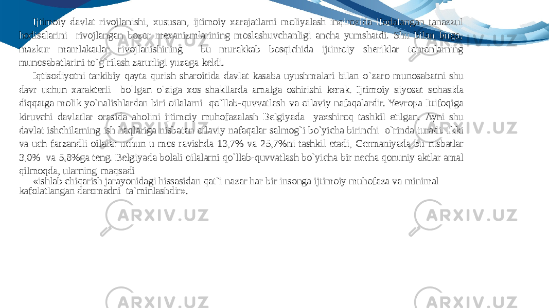 Ijtimoiy davlat rivojlanishi, xususan, ijtimoiy xarajatlarni moliyalash inqirozida ifodalangan tanazzul hodisalarini rivojlangan bozor mexanizmlarining moslashuvchanligi ancha yumshatdi. Shu bilan birga, mazkur mamlakatlar rivojlanishining bu murakkab bosqichida ijtimoiy sheriklar tomonlarning munosabatlarini to`g`rilash zarurligi yuzaga keldi. Iqtisodiyotni tarkibiy qayta qurish sharoitida davlat kasaba uyushmalari bilan o`zaro munosabatni shu davr uchun xarakterli bo`lgan o`ziga xos shakllarda amalga oshirishi kerak. Ijtimoiy siyosat sohasida diqqatga molik yo`nalishlardan biri oilalarni qo`llab-quvvatlash va oilaviy nafaqalardir. Yevropa Ittifoqiga kiruvchi davlatlar orasida aholini ijtimoiy muhofazalash Belgiyada yaxshiroq tashkil etilgan. Ayni shu davlat ishchilarning ish haqlariga nisbatan oilaviy nafaqalar salmog`i bo`yicha birinchi o`rinda turadi. Ikki va uch farzandli oilalar uchun u mos ravishda 13,7% va 25,7%ni tashkil etadi, Germaniyada bu nisbatlar 3,0% va 5,8%ga teng. Belgiyada bolali oilalarni qo`llab-quvvatlash bo`yicha bir necha qonuniy aktlar amal qilmoqda, ularning maqsadi «ishlab chiqarish jarayonidagi hissasidan qat`i nazar har bir insonga ijtimoiy muhofaza va minimal kafolatlangan daromadni ta`minlashdir». 