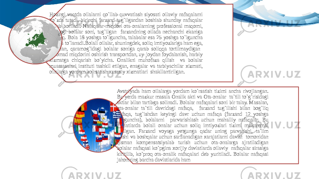 Hozirgi vaqtda oilalarni qo`llab-quvvatlash siyosati oilaviy nafaqalarni ko`zda tutadi, birinchi farzand tug`ilgandan boshlab shunday nafaqalar to`lab boriladi. Nafaqalar miqdori ota-onalarning professional maqomi, oiladagi bolalar soni, tug`ilgan farzandning oilada nechanchi ekaniga bog`liq. Bola 18 yoshga to`lguncha, talabalar esa 25 yoshga to`lguncha nafaqa to`lanadi.Bolali oilalar, shuningdek, soliq imtiyozlariga ham ega, masalan, qaramog`idagi bolalar soniga qarab soliqqa tortilmaydigan daromad miqdorini oshirish transportdan, uy-joydan foydalanish, harbiy xizmatga chiqarish bo`yicha. Onalikni muhofaza qilish va bolalar muassasalari instituti tashkil etilgan, enagalar va tarbiyachilar xizmati, oilalarga yordam ko`rsatish xususiy xizmatlari shakllantirilgan. Avstriyada ham oilalarga yordam ko`rsatish tizimi ancha rivojlangan. Bu yerda mazkur masala Onalik akti va Ota-onalar ta`tili to`g`risidagi aktlar bilan tartibga solinadi. Bolalar nafaqalari soni bir talay. Masalan, ota-onalar ta`tili davridagi nafaqa, farzand tug`ilishi bilan bog`liq nafaqa, tug`ishdan keyingi davr uchun nafaqa (farzand 12 yoshga to`lguncha), bolalarni parvarishlash uchun mahalliy nafaqalar. Bu davlatlarda bolali onalar uchun soliq imtiyozlari tizimi mukammal tuzilgan. Farzand voyaga yetgunga qadar uning parvarishi, ta`lim olishi va boshqalar uchun sarflanadigan xarajatlarni davlat tomonidan qisman kompensatsiyalab turish uchun ota-onalarga ajratiladigan bolalar nafaqasi ko`pgina xorijiy davlatlarda oilaviy nafaqalar sirasiga kiritilib, ko`proq ota-onalik nafaqalari deb yuritiladi. Bolalar nafaqasi jahonning barcha davlatlarida ham 