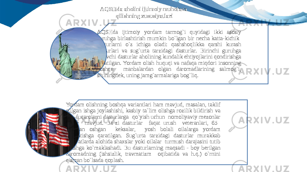 AQSHda ijtimoiy yordam tarmog`i quyidagi ikki asosiy guruhga birlashtirish mumkin bo`lgan bir necha katta-kichik dasturlarni o`z ichiga oladi: qashshoqlikka qarshi kurash dasturlari va sug`urta tarzidagi dasturlar. Birinchi guruhga kiruvchi dasturlar aholining kundalik ehtiyojlarini qondirishga qaratilgan. Yordam olish huquqi va nafaqa miqdori insonning boshqa manbalardan olgan daromadlarining salmog`i, shuningdek, uning jamg`armalariga bog`liq. Yordam olishning boshqa variantlari ham mavjud, masalan, taklif etilgan ishga joylashishi, kasbiy ta`lim olishga rozilik bildirish va h.k. fuqarolarni dasturlarga qo`yish uchun nomoliyaviy mezonlar ham mavjud. Ba`zi dasturlar faqat urush veteranlari, 65 yoshdan oshgan keksalar, yosh bolali oilalarga yordam ko`rsatishga qaratilgan. Sug`urta tarzidagi dasturlar murakkab vaziyatlarda alohida shaxslar yoki oilalar turmush darajasini tutib turishga ko`maklashadi. Bu dasturlarning maqsadi - boy berilgan daromadning (ishsizlik, travmatizm oqibatida va h.q.) o`rnini qisman bo`lsada qoplash. AQSHda aholini ijtimoiy muhofaza qilishning xususiyatlari 