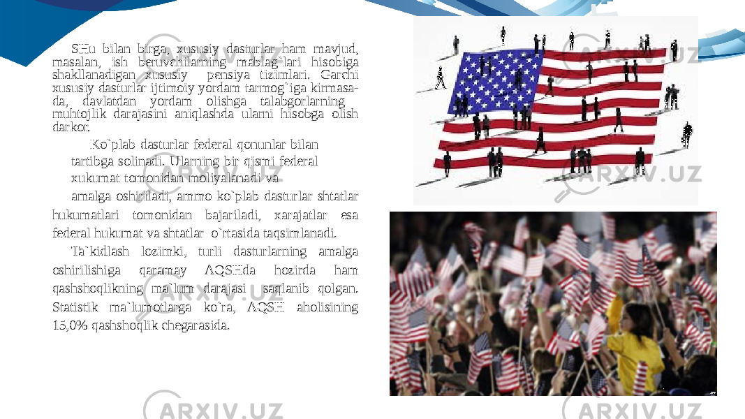 SHu bilan birga, xususiy dasturlar ham mavjud, masalan, ish beruvchilarning mablag`lari hisobiga shakllanadigan xususiy pensiya tizimlari. Garchi xususiy dasturlar ijtimoiy yordam tarmog`iga kirmasa- da, davlatdan yordam olishga talabgorlarning muhtojlik darajasini aniqlashda ularni hisobga olish darkor. Ko`plab dasturlar federal qonunlar bilan tartibga solinadi. Ularning bir qismi federal xukumat tomonidan moliyalanadi va amalga oshiriladi, ammo ko`plab dasturlar shtatlar hukumatlari tomonidan bajariladi, xarajatlar esa federal hukumat va shtatlar o`rtasida taqsimlanadi. Ta`kidlash lozimki, turli dasturlarning amalga oshirilishiga qaramay AQSHda hozirda ham qashshoqlikning ma`lum darajasi saqlanib qolgan. Statistik ma`lumotlarga ko`ra, AQSH aholisining 15,0% qashshoqlik chegarasida. 