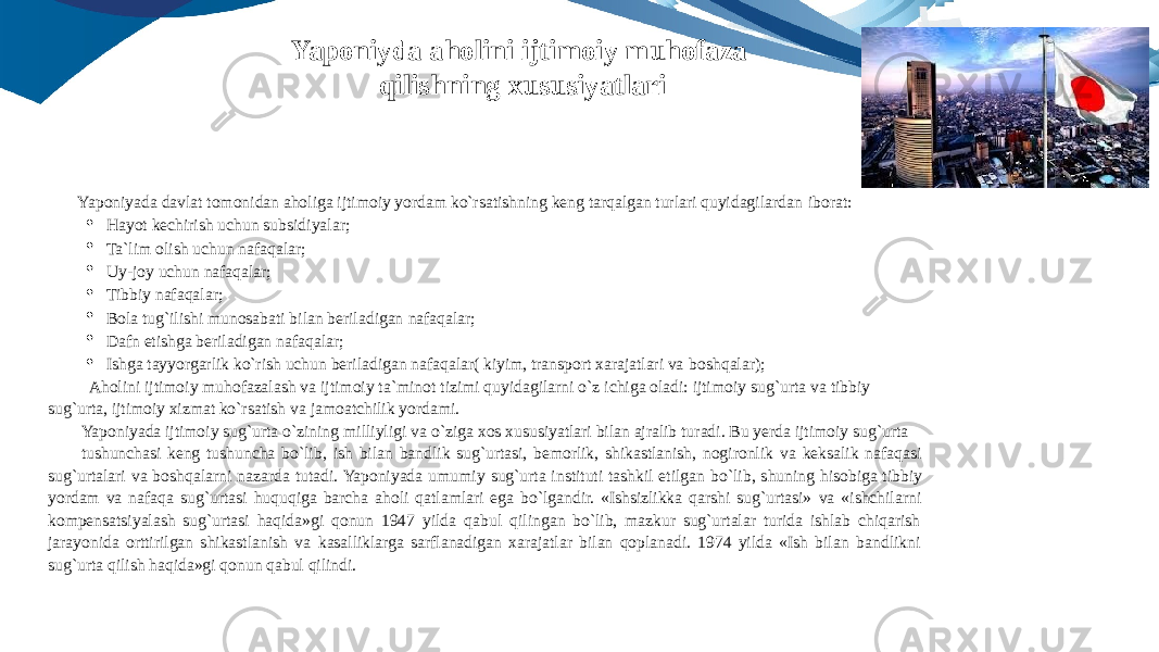 Yaponiyada davlat tomonidan aholiga ijtimoiy yordam ko`rsatishning keng tarqalgan turlari quyidagilardan iborat:  Hayot kechirish uchun subsidiyalar;  Ta`lim olish uchun nafaqalar;  Uy-joy uchun nafaqalar;  Tibbiy nafaqalar;  Bola tug`ilishi munosabati bilan beriladigan nafaqalar;  Dafn etishga beriladigan nafaqalar;  Ishga tayyorgarlik ko`rish uchun beriladigan nafaqalar( kiyim, transport xarajatlari va boshqalar); Aholini ijtimoiy muhofazalash va ijtimoiy ta`minot tizimi quyidagilarni o`z ichiga oladi: ijtimoiy sug`urta va tibbiy sug`urta, ijtimoiy xizmat ko`rsatish va jamoatchilik yordami. Yaponiyada ijtimoiy sug`urta o`zining milliyligi va o`ziga xos xususiyatlari bilan ajralib turadi. Bu yerda ijtimoiy sug`urta tushunchasi keng tushuncha bo`lib, ish bilan bandlik sug`urtasi, bemorlik, shikastlanish, nogironlik va keksalik nafaqasi sug`urtalari va boshqalarni nazarda tutadi. Yaponiyada umumiy sug`urta instituti tashkil etilgan bo`lib, shuning hisobiga tibbiy yordam va nafaqa sug`urtasi huquqiga barcha aholi qatlamlari ega bo`lgandir. «Ishsizlikka qarshi sug`urtasi» va «ishchilarni kompensatsiyalash sug`urtasi haqida»gi qonun 1947 yilda qabul qilingan bo`lib, mazkur sug`urtalar turida ishlab chiqarish jarayonida orttirilgan shikastlanish va kasalliklarga sarflanadigan xarajatlar bilan qoplanadi. 1974 yilda «Ish bilan bandlikni sug`urta qilish haqida»gi qonun qabul qilindi. Yaponiyda aholini ijtimoiy muhofaza qilishning xususiyatlari 