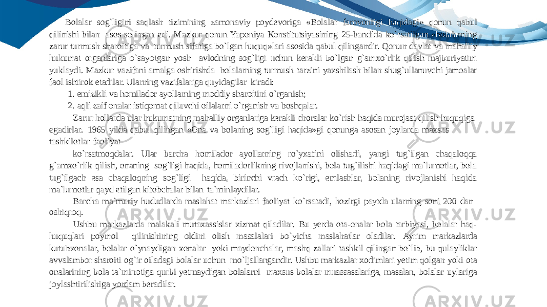 Bolalar sog`ligini saqlash tizimining zamonaviy poydevoriga «Bolalar farovonligi haqidagi» qonun qabul qilinishi bilan asos solingan edi. Mazkur qonun Yaponiya Konstitutsiyasining 25-bandida ko`rsatilgan «bolalarning zarur turmush sharoitiga va turmush sifatiga bo`lgan huquq»lari asosida qabul qilingandir. Qonun davlat va mahalliy hukumat organlariga o`sayotgan yosh avlodning sog`ligi uchun kerakli bo`lgan g`amxo`rlik qilish majburiyatini yuklaydi. Mazkur vazifani amalga oshirishda bolalarning turmush tarzini yaxshilash bilan shug`ullanuvchi jamoalar faol ishtirok etadilar. Ularning vazifalariga quyidagilar kiradi: 1. emizikli va homilador ayollarning moddiy sharoitini o`rganish; 2. aqli zaif onalar istiqomat qiluvchi oilalarni o`rganish va boshqalar. Zarur hollarda ular hukumatning mahalliy organlariga kerakli choralar ko`rish haqida murojaat qilish huquqiga egadirlar. 1965 yilda qabul qilingan «Ona va bolaning sog`ligi haqida»gi qonunga asosan joylarda maxsus tashkilotlar faoliyat ko`rsatmoqdalar. Ular barcha homilador ayollarning ro`yxatini olishadi, yangi tug`ilgan chaqaloqqa g`amxo`rlik qilish, onaning sog`ligi haqida, homiladorlikning rivojlanishi, bola tug`ilishi haqidagi ma`lumotlar, bola tug`ilgach esa chaqaloqning sog`ligi haqida, birinchi vrach ko`rigi, emlashlar, bolaning rivojlanishi haqida ma`lumotlar qayd etilgan kitobchalar bilan ta`minlaydilar. Barcha ma`muriy hududlarda maslahat markazlari faoliyat ko`rsatadi, hozirgi paytda ularning soni 200 dan oshiqroq. Ushbu markazlarda malakali mutaxassislar xizmat qiladilar. Bu yerda ota-onalar bola tarbiyasi, bolalar haq- huquqlari poymol qilinishining oldini olish masalalari bo`yicha maslahatlar oladilar. Ayrim markazlarda kutubxonalar, bolalar o`ynaydigan xonalar yoki maydonchalar, mashq zallari tashkil qilingan bo`lib, bu qulayliklar avvalambor sharoiti og`ir oiladagi bolalar uchun mo`ljallangandir. Ushbu markazlar xodimlari yetim qolgan yoki ota onalarining bola ta`minotiga qurbi yetmaydigan bolalarni maxsus bolalar muassasalariga, masalan, bolalar uylariga joylashtirilishiga yordam beradilar. 