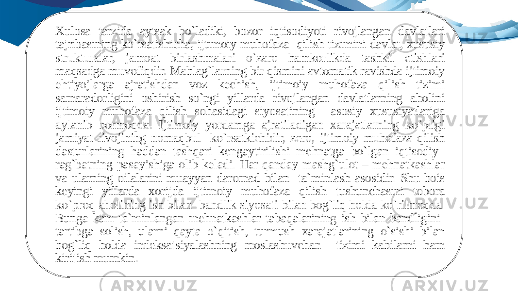 Xulosa tarzida aytsak bo`ladiki, bozor iqtisodiyoti rivojlangan davlatlari tajribasining ko`rsatishicha, ijtimoiy muhofaza qilish tizimini davlat, xususiy strukturalar, jamoat birlashmalari o`zaro hamkorlikda tashkil etishlari maqsadga muvofiqdir. Mablag`larning bir qismini avtomatik ravishda ijtimoiy ehtiyojlarga ajratishdan voz kechish, ijtimoiy muhofaza qilish tizimi samaradorligini oshirish so`ngi yillarda rivojlangan davlatlarning aholini ijtimoiy muhofaza qilish sohasidagi siyosatining asosiy xususiyatlariga aylanib bormoqda. Ijtimoiy yordamga ajratiladigan xarajatlarning ko`pligi jamiyat rivojining nomaqbul ko`rsatkichidir, zero, ijtimoiy muhofaza qilish dasturlarining haddan tashqari kengaytirilishi mehnatga bo`lgan iqtisodiy rag`batning pasayishiga olib keladi. Har qanday mashg`ulot – mehnatkashlar va ularning oilalarini muayyan daromad bilan ta`minlash asosidir. Shu bois keyingi yillarda xorijda ijtimoiy muhofaza qilish tushunchasini tobora ko`proq aholining ish bilan bandlik siyosati bilan bog`liq holda ko`rilmoqda. Bunga kam ta`minlangan mehnatkashlar tabaqalarining ish bilan bandligini tartibga solish, ularni qayta o`qitish, turmush xarajatlarining o`sishi bilan bog`liq holda indeksatsiyalashning moslashuvchan tizimi kabilarni ham kiritish mumkin. 