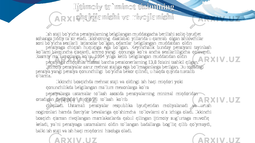 Ish staji bo`yicha pensiyalarning belgilangan muddatgacha berilishi soliq-byudjet sohasiga jiddiy ta`sir etadi. Islohotning dastlabki yillarida u qamrab olgan ishlovchilar soni bo`yicha sezilarli istisnolar bo`lgan, odamlar belgilangan muddatdan oldin pensiyaga chiqish huquqiga ega bo`lgan. Keyinchalik bunday pensiyani tayinlash ko`lami birmuncha qisqardi, ammo yangi qonunga ko`ra ancha sezilarliligicha qolaverdi. Rasmiy ma`lumotlarga ko`ra, 1994 yilga kelib belgilangan muddatidan oldin pensiyaga chiqqanlar hissasi barcha pensionerlarning 13,8 foizini tashkil qilgan. Ijtimoiy pensiyalar zarur mehnat stajiga ega bo`lmaganlarga berilgan. Bu toifadagi pensiya yangi pensiya qonunchiligi bo`yicha bekor qilindi, u haqda quyida tuxtalib o`tamiz. Ikkinchi bosqichda mehnat staji va oldingi ish haqi miqdori yoki qonunchilikda belgilangan ma`lum mezonlarga ko`ra pensiyalarga ustamalar to`lash asosida pensiyalarning minimal miqdoridan ortadigan pensiyalar miqdorini to`lash ko`rib chiqiladi. Ustamali pensiyalar respublika byudjetidan moliyalanadi va urush nogironlari hamda faxriylar bevalariga qo`shimcha to`lovlarni o`z ichiga oladi. Ikkinchi bosqich qisman rivojlangan mamlakatlarda qabul qilingan ijtimoiy sug`urtaga muvofiq keladi, ya`ni pensiyaga ustamalarni oldin to`langan badallarga bog`liq qilib qo`ymaydi, balki ish staji va ish haqi miqdorini hisobga oladi.Ijtimoiy ta`minot tizimining shakllanishi va rivojlanishi 