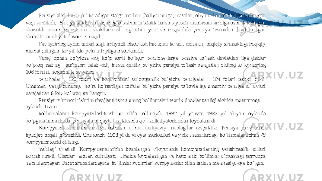 Pensiya olish huquqini beradigan stajga ma`lum faoliyat turiga, masalan, oliy ma`lumot olishga sarflangan vaqt kiritiladi. Shu yo`sinda ish haqining o`sishini to`xtatib turish siyosati muntazam amalga oshirib kelingan sharoitda inson resurslarini shakllantirish rag`batini yaratish maqsadida pensiya tizimidan foydalanilgan sho`rolar amaliyoti davom etmoqda. Faoliyatning ayrim turlari staji imtiyozli hisoblash huquqini beradi, masalan, haqiqiy xizmatdagi haqiqiy xizmat qilingan bir yil ikki yoki uch yilga hisoblanadi. Yangi qonun bo`yicha eng ko`p sonli bo`lgan pensionerlarga pensiya to`lash davlatdan ilgargisidan ko`proq mablag` sarflashni talab etdi, bunda qarilik bo`yicha pensiya to`lash xarajatlari oldingi to`lovlarning 106 foizini, nogironlik bo`yicha pensiyalar – 120 foizni va boquvchisini yo`qotganlik bo`yicha pensiyalar – 104 foizni tashkil qildi. Umuman, yangi qonunga ko`ra ko`rsatilgan toifalar bo`yicha pensiya to`lovlariga umumiy pensiya to`lovlari xarajatidan 6 foiz ko`proq sarflangan. Pensiya ta`minoti tizimini rivojlantirishda uning bo`linmalari texnik jihozlanganligi alohida muammoga aylandi. Tizim bo`linmalarini kompyuterlashtirish bir xilda bo`lmaydi. 1992 yil yanvar, 1993 yil oktyabr oylarida ko`pgina tumanlarda pensiyalarni qayta hisoblashda qo`l kalkulyatorlaridan foydalanildi. Kompyuterlashtirishni amalga oshirish uchun moliyaviy mablag`lar respublika Pensiya jamg`armai byudjeti orqali o`tkazildi. Chunonchi 1993 yilda viloyat markazlari va yirik shaharlardagi bo`linmalar uchun 25 kompyuter xarid qilishga mablag` ajratildi. Kompyuterlashtirish boshlangan viloyatlarda kompyuterlarning yetishmaslik hollari uchrab turadi. Ulardan asosan kalkulyator sifatida foydalanilgan va hatto aniq bo`limlar o`rtasidagi tarmoqqa ham ulanmagan. Faqat shaharlardagina bo`limlar xodimlari kompyuterlar bilan ishlash malakasiga ega bo`lgan. 