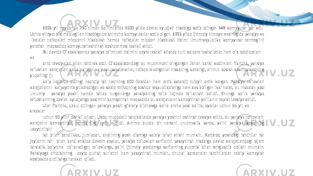 1993 yil noyabrida 230 tuman bo`limlarida 1990 yilda davlat byudjeti hisobiga sotib olingan 148 kompyuter bor edi. Uchta viloyat o`z mablag`lari hisobiga qo`shimcha kompyuterlar sotib olgan. 1993 yilda Ijtimoiy himoya vazirligida pensiya va bolalar nafaqalari miqdorini hisoblash hamda nafaqalar miqdori hisoblash tizimi umumrespublika kompyuter tarmog`ini yaratish maqsadida kompyuterlashtirish boshqarmasi tashkil etildi. Bu davrda O`zbekistonda pensiya ta`minoti tizimini qayta tashkil etishda turli xalqaro tashkilotlar ham o`z tadqiqotlari va aniq tavsiyalari bilan ishtirok etdi. O`zbekistondagi bu muammoni o`rgangan Jahon banki xodimlari fikricha, pensiya to`lovlari xarajatlari katta bo`lgan va yosh pensionerlar, nafaqa oladiganlar hissaning kattaligi, o`rnini bosish koeffitsientining yuqoriligi (u ko`p hollarda oldingi haqiqiy ish haqining 100 foizidan ham ortib ketardi) tufayli ortib borgan. Pensiya to`lovlari xarajatlarini ko`paytirib yuboradigan va sobiq ittifoqning boshqa respublikalariga ham xos bo`lgan ikki holat, bu nisbatan past umumiy pensiya yoshi hamda ishlab turganlarga pensiyaning to`la hajmda to`lanishi bo`ldi. Shunga ko`ra pensiya to`lovlarining davlat byudjetiga bosimini kamaytirish maqsadida bu xarajatlarni kamaytirish yo`llarini topish tavsiya etildi. Ular fikricha, qabul qilingan pensiya yoshi g`arbiy o`lchovga ko`ra ancha past bo`lib, ayollar uchun 55 yil va erkaklar uchun 60 yilni tashkil qiladi. Uzoq mudddatli istiqbollarda pensiya yoshini oshirish tavsiya etilib, bu pensiya to`lovlari xarajatini kamaytirishi mumkinligi aytib o`tildi. Ammo bunda bir narsani unutmaslik kerak, ya`ni pensiya yoshining uzaytirilishi ish bilan bandlikka, jumladan, aholining yosh qismiga salbiy ta`sir etishi mumkin. Kattaroq yoshdagi ishchilar ish joylarini ish bilan band etishda davom etsalar, pensiya to`lovlari sarflarini pasaytirish hisobiga davlat xarajatlaridagi tejam ishsizlik bo`yicha to`lanadigan to`lovlarga, ya`ni ijtimoiy yordamga sarflarning yuqorisi bilan tenglashib qolishi mumkin. Pensiyaga chiqishning qayta qurish sur`atini ham pasaytirish mumkin, chunki korxonalar ishchilardan tabiiy kamayish vositasida qutilishga harakat qiladi. 
