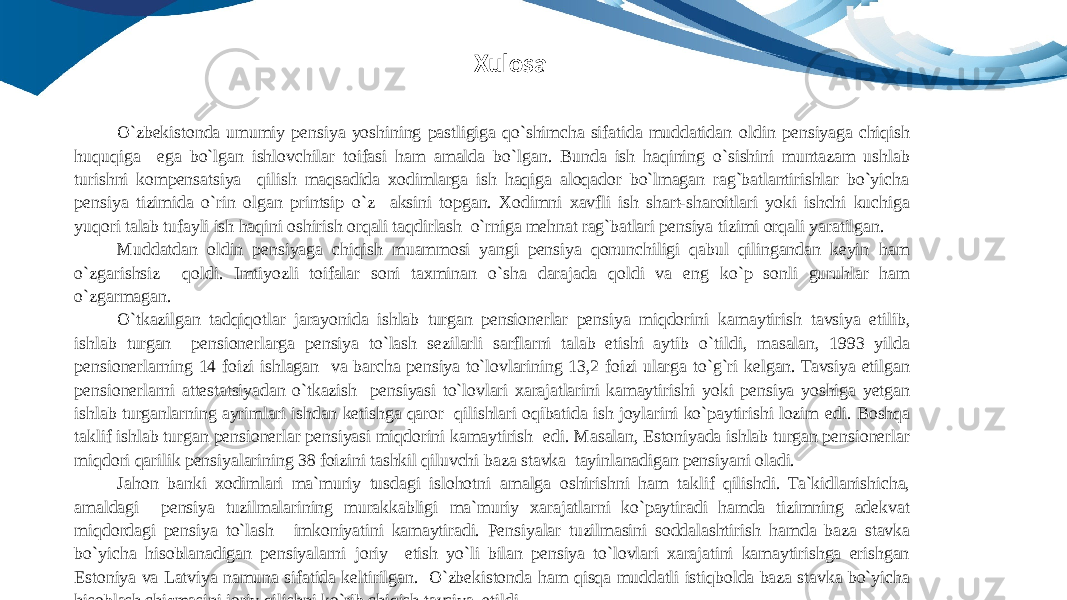 O`zbekistonda umumiy pensiya yoshining pastligiga qo`shimcha sifatida muddatidan oldin pensiyaga chiqish huquqiga ega bo`lgan ishlovchilar toifasi ham amalda bo`lgan. Bunda ish haqining o`sishini muntazam ushlab turishni kompensatsiya qilish maqsadida xodimlarga ish haqiga aloqador bo`lmagan rag`batlantirishlar bo`yicha pensiya tizimida o`rin olgan printsip o`z aksini topgan. Xodimni xavfli ish shart-sharoitlari yoki ishchi kuchiga yuqori talab tufayli ish haqini oshirish orqali taqdirlash o`rniga mehnat rag`batlari pensiya tizimi orqali yaratilgan. Muddatdan oldin pensiyaga chiqish muammosi yangi pensiya qonunchiligi qabul qilingandan keyin ham o`zgarishsiz qoldi. Imtiyozli toifalar soni taxminan o`sha darajada qoldi va eng ko`p sonli guruhlar ham o`zgarmagan. O`tkazilgan tadqiqotlar jarayonida ishlab turgan pensionerlar pensiya miqdorini kamaytirish tavsiya etilib, ishlab turgan pensionerlarga pensiya to`lash sezilarli sarflarni talab etishi aytib o`tildi, masalan, 1993 yilda pensionerlarning 14 foizi ishlagan va barcha pensiya to`lovlarining 13,2 foizi ularga to`g`ri kelgan. Tavsiya etilgan pensionerlarni attestatsiyadan o`tkazish pensiyasi to`lovlari xarajatlarini kamaytirishi yoki pensiya yoshiga yetgan ishlab turganlarning ayrimlari ishdan ketishga qaror qilishlari oqibatida ish joylarini ko`paytirishi lozim edi. Boshqa taklif ishlab turgan pensionerlar pensiyasi miqdorini kamaytirish edi. Masalan, Estoniyada ishlab turgan pensionerlar miqdori qarilik pensiyalarining 38 foizini tashkil qiluvchi baza stavka tayinlanadigan pensiyani oladi. Jahon banki xodimlari ma`muriy tusdagi islohotni amalga oshirishni ham taklif qilishdi. Ta`kidlanishicha, amaldagi pensiya tuzilmalarining murakkabligi ma`muriy xarajatlarni ko`paytiradi hamda tizimning adekvat miqdordagi pensiya to`lash imkoniyatini kamaytiradi. Pensiyalar tuzilmasini soddalashtirish hamda baza stavka bo`yicha hisoblanadigan pensiyalarni joriy etish yo`li bilan pensiya to`lovlari xarajatini kamaytirishga erishgan Estoniya va Latviya namuna sifatida keltirilgan. O`zbekistonda ham qisqa muddatli istiqbolda baza stavka bo`yicha hisoblash chizmasini joriy qilishni ko`rib chiqish tavsiya etildi.Xulosa 