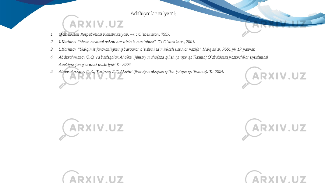 1. O`zbekiston Respublikasi Konstitutsiyasi. –T.: O`zbekiston, 2002. 2. I.Karimov “Vatan ravnaqi uchun har birimiz mas`ulmiz”-T.: O`zbekiston, 2001. 3. I.Karimov “Halqimiz farovonligining barqaror o`sishini ta`minlash-ustuvor vazifa” Halq so`zi, 2001 yil 12 yanvar. 4. Abdurahmonov Q.Q. va boshqalar. Aholini ijtimoiy muhofaza qilish (o`quv qo`llanma) O`zbekiston yozuvchilar uyushmasi Adabiyot jamg`armasi nashriyoti T.: 2004. 5. Abdurahmonov Q.X., Toxirova X.T. Aholini ijtimoiy muhofaza qilish (o`quv qo`llanma). T.: 2004.Adabiyotlar ro`yxati: 