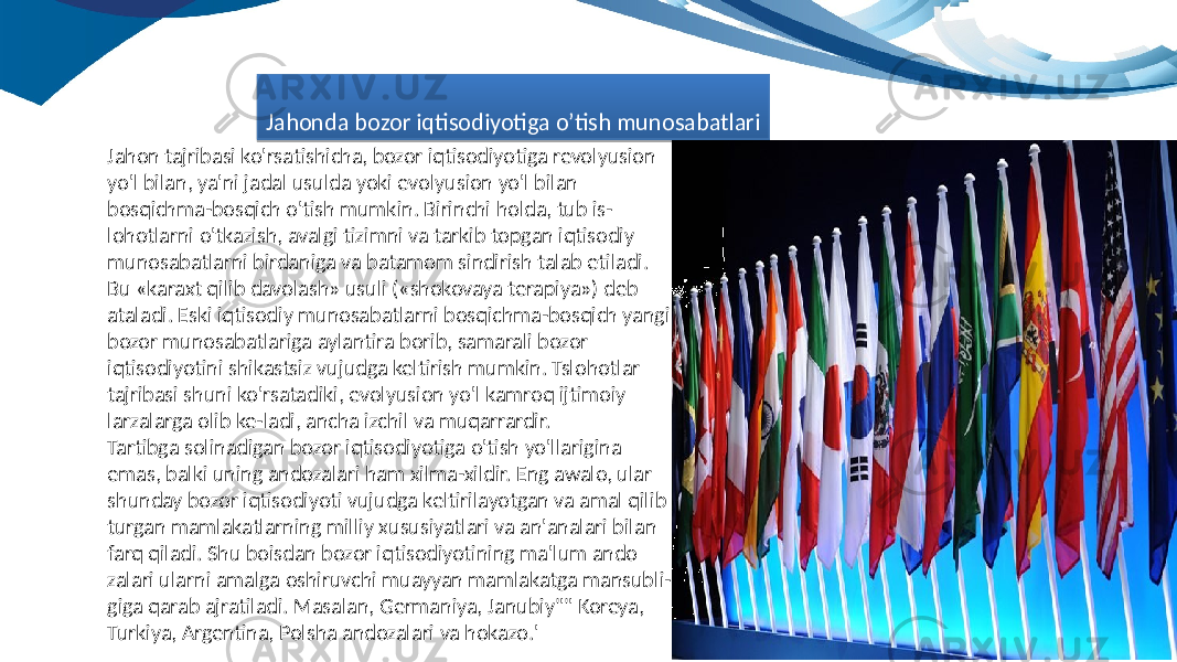 Jahon tajribasi ko&#39;rsatishicha, bozor iqtisodiyotiga revolyusion yo&#39;l bilan, ya&#39;ni jadal usulda yoki evolyusion yo&#39;l bilan bosqichma-bosqich o&#39;tish mumkin. Birinchi holda, tub is- lohotlarni o&#39;tkazish, avalgi tizimni va tarkib topgan iqtisodiy munosabatlarni birdaniga va batamom sindirish talab etiladi. Bu «karaxt qilib davolash» usuli («shokovaya terapiya») deb ataladi. Eski iqtisodiy munosabatlarni bosqichma-bosqich yangi bozor munosabatlariga aylantira borib, samarali bozor iqtisodiyotini shikastsiz vujudga keltirish mumkin. Tslohotlar tajribasi shuni ko&#39;rsatadiki, evolyusion yo&#39;l kamroq ijtimoiy larzalarga olib ke-ladi, ancha izchil va muqarrardir. Tartibga solinadigan bozor iqtisodiyotiga o&#39;tish yo&#39;llarigina emas, balki uning andozalari ham xilma-xildir. Eng awalo, ular shunday bozor iqtisodiyoti vujudga keltirilayotgan va amal qilib turgan mamlakatlarning milliy xususiyatlari va an&#39;analari bilan farq qiladi. Shu boisdan bozor iqtisodiyotining ma&#39;lum ando zalari ularni amalga oshiruvchi muayyan mamlakatga mansubli- giga qarab ajratiladi. Masalan, Germaniya, Janubiy&#34;&#34; Koreya, Turkiya, Argentina, Polsha andozalari va hokazo.&#39; Jahonda bozor iqtisodiyotiga o’tish munosabatlari26 