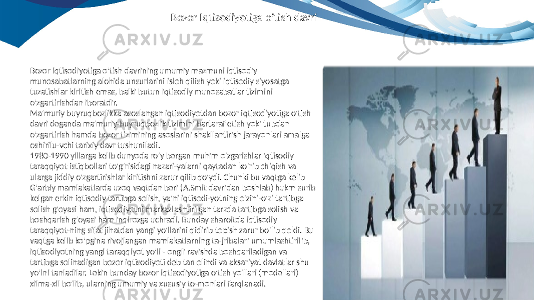 Bozor iqtisodiyotiga o&#39;tish davrining umumiy mazmuni iqtisodiy munosabatlarning alohida unsurlarini isloh qilish yoki iqtisodiy siyosatga tuzatishlar kiritish emas, balki butun iqtisodiy munosabatlar tizimini o&#39;zgartirishdan iboratdir. Ma&#39;muriy buyruqbozlikka asoslangan iqtisodiyotdan bozor iqtisodiyotiga o&#39;tish davri deganda ma&#39;muriy-buyruqbozlik tizimini bartaraf etish yoki tubdan o&#39;zgartirish hamda bozor tizimining asoslarini shakllantirish jarayonlari amalga oshirilu-vchi tarixiy davr tushuniladi. 1980-1990 yillarga kelib dunyoda ro&#39;y bergan muhim o&#39;zgarishlar iqtisodiy taraqqiyot istiqbollari to&#39;g&#39;risidagi nazari-yalarni qaytadan ko&#39;rib chiqish va ularga jiddiy o&#39;zgartirishlar kiritishni zarur qilib qo&#39;ydi. Chunki bu vaqtga kelib G&#39;arbiy mamlakatlarda uzoq vaqtdan beri (A.Smit davridan boshlab) hukm surib kelgan erkin iqtisodiy tartibga solish, ya&#39;ni iqtisodi-yotning o&#39;zini-o&#39;zi tartibga solish g&#39;oyasi ham, iqtisodiyotni markazlashtirilgan tarzda tartibga solish va boshqarish g&#39;oyasi ham inqirozga uchradi. Bunday sharoitda iqtisodiy taraqqiyot-ning sifat jihatdan yangi yo&#39;llarini qidirib topish zarur bo&#39;lib qoldi. Bu vaqtga kelib ko&#39;pgina rivojlangan mamlakatlarning ta-jribalari umumlashtirilib, iqtisodiyotning yangi taraqqiyot yo&#39;li - ongli ravishda boshqariladigan va tartibga solinadigan bozor iqtisodiyoti deb tan olindi va aksariyat davlatlar shu yo&#39;lni tanladilar. Lekin bunday bozor iqtisodiyotiga o&#39;tish yo&#39;llari (modellari) xilma-xil bo&#39;lib, ularning umumiy va xususiy to-monlari farqlanadi. Bozor Iqtisodiyotiga o’tish davri 