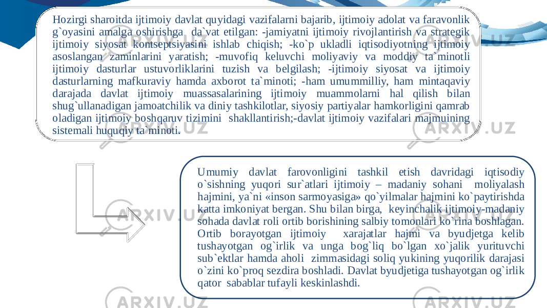 Hozirgi sharoitda ijtimoiy davlat quyidagi vazifalarni bajarib, ijtimoiy adolat va faravonlik g`oyasini amalga oshirishga da`vat etilgan: -jamiyatni ijtimoiy rivojlantirish va strategik ijtimoiy siyosat kontseptsiyasini ishlab chiqish; -ko`p ukladli iqtisodiyotning ijtimoiy asoslangan zaminlarini yaratish; -muvofiq keluvchi moliyaviy va moddiy ta`minotli ijtimoiy dasturlar ustuvorliklarini tuzish va belgilash; -ijtimoiy siyosat va ijtimoiy dasturlarning mafkuraviy hamda axborot ta`minoti; -ham umummilliy, ham mintaqaviy darajada davlat ijtimoiy muassasalarining ijtimoiy muammolarni hal qilish bilan shug`ullanadigan jamoatchilik va diniy tashkilotlar, siyosiy partiyalar hamkorligini qamrab oladigan ijtimoiy boshqaruv tizimini shakllantirish;-davlat ijtimoiy vazifalari majmuining sistemali huquqiy ta`minoti. Umumiy davlat farovonligini tashkil etish davridagi iqtisodiy o`sishning yuqori sur`atlari ijtimoiy – madaniy sohani moliyalash hajmini, ya`ni «inson sarmoyasiga» qo`yilmalar hajmini ko`paytirishda katta imkoniyat bergan. Shu bilan birga, keyinchalik ijtimoiy-madaniy sohada davlat roli ortib borishining salbiy tomonlari ko`rina boshlagan. Ortib borayotgan ijtimoiy xarajatlar hajmi va byudjetga kelib tushayotgan og`irlik va unga bog`liq bo`lgan xo`jalik yurituvchi sub`ektlar hamda aholi zimmasidagi soliq yukining yuqorilik darajasi o`zini ko`proq sezdira boshladi. Davlat byudjetiga tushayotgan og`irlik qator sabablar tufayli keskinlashdi. 