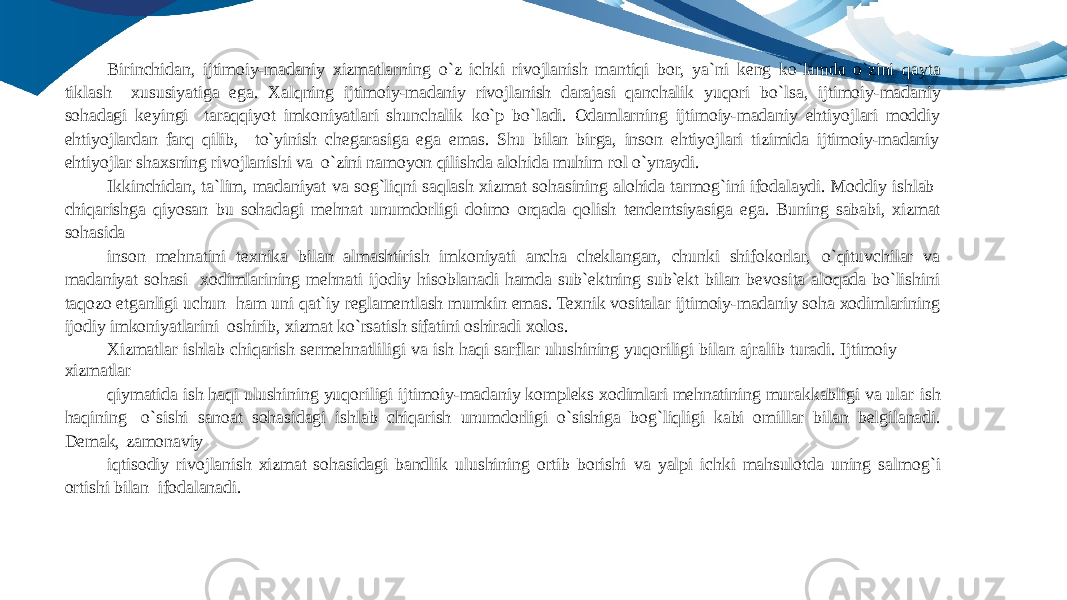 Birinchidan, ijtimoiy-madaniy xizmatlarning o`z ichki rivojlanish mantiqi bor, ya`ni keng ko`lamda o`zini qayta tiklash xususiyatiga ega. Xalqning ijtimoiy-madaniy rivojlanish darajasi qanchalik yuqori bo`lsa, ijtimoiy-madaniy sohadagi keyingi taraqqiyot imkoniyatlari shunchalik ko`p bo`ladi. Odamlarning ijtimoiy-madaniy ehtiyojlari moddiy ehtiyojlardan farq qilib, to`yinish chegarasiga ega emas. Shu bilan birga, inson ehtiyojlari tizimida ijtimoiy-madaniy ehtiyojlar shaxsning rivojlanishi va o`zini namoyon qilishda alohida muhim rol o`ynaydi. Ikkinchidan, ta`lim, madaniyat va sog`liqni saqlash xizmat sohasining alohida tarmog`ini ifodalaydi. Moddiy ishlab chiqarishga qiyosan bu sohadagi mehnat unumdorligi doimo orqada qolish tendentsiyasiga ega. Buning sababi, xizmat sohasida inson mehnatini texnika bilan almashtirish imkoniyati ancha cheklangan, chunki shifokorlar, o`qituvchilar va madaniyat sohasi xodimlarining mehnati ijodiy hisoblanadi hamda sub`ektning sub`ekt bilan bevosita aloqada bo`lishini taqozo etganligi uchun ham uni qat`iy reglamentlash mumkin emas. Texnik vositalar ijtimoiy-madaniy soha xodimlarining ijodiy imkoniyatlarini oshirib, xizmat ko`rsatish sifatini oshiradi xolos. Xizmatlar ishlab chiqarish sermehnatliligi va ish haqi sarflar ulushining yuqoriligi bilan ajralib turadi. Ijtimoiy xizmatlar qiymatida ish haqi ulushining yuqoriligi ijtimoiy-madaniy kompleks xodimlari mehnatining murakkabligi va ular ish haqining o`sishi sanoat sohasidagi ishlab chiqarish unumdorligi o`sishiga bog`liqligi kabi omillar bilan belgilanadi. Demak, zamonaviy iqtisodiy rivojlanish xizmat sohasidagi bandlik ulushining ortib borishi va yalpi ichki mahsulotda uning salmog`i ortishi bilan ifodalanadi. 