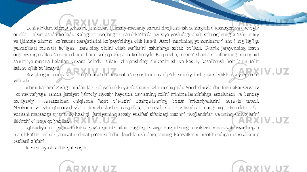 Uchinchidan, xizmat sohasini, jumladan, ijtimoiy-madaniy sohani rivojlantirish demografik, texnogen va ekologik omillar ta`siri ostida bo`ladi. Ko`pgina rivojlangan mamlakatlarda pensiya yoshidagi aholi salmog`ining ortishi tibbiy va ijtimoiy xizmat ko`rsatish xarajatlarini ko`paytirishga olib keladi. Atrof-muhitning yomonlashuvi aholi sog`lig`iga yetkazilishi mumkin bo`lgan zararning oldini olish sarflarini oshirishga sabab bo`ladi. Texnik jarayonning inson organizmiga salbiy ta`sirini doimo ham yo`qqa chiqarib bo`lmaydi. Ko`pincha, mehnat shart-sharoitlarining nomaqbul sanitariya-gigiena holatlari yuzaga keladi. Ishlab chiqarishdagi shikastlanish va kasbiy kasallanish holatlarini to`la istisno qilib bo`lmaydi. Rivojlangan mamlakatlarda ijtimoiy-madaniy soha tarmoqlarini byudjetdan moliyalash qiyinchiliklari keyingi o`n yillikda ularni bartaraf etishga tubdan farq qiluvchi ikki yondashuvni keltirib chiqardi. Yondashuvlardan biri nokonservativ kontseptsiyaga hamda jamiyat ijtimoiy-siyosiy hayotida davlatning rolini minimallashtirishga asoslanadi va bunday moliyaviy tanazzuldan chiqishda faqat o`z-uzini boshqarishning bozor imkoniyatlarini nazarda tutadi. Neokonservativlar ijtimoiy davlat rolini cheklashni ma`qullab, ijtimoiydan ko`ra iqtisodiy tomonga urg`u beradilar. Ular vositani maqsadga aylantirib, hozirgi jamiyatning asosiy vazifasi sifatidagi insonni rivojlantirish va uning ehtiyojlarini ikkinchi o`ringa qo`yadilar. Iqtisodiyotni chuqur tarkibiy qayta qurish bilan bog`liq hozirgi bosqichning xarakterli xususiyati rivojlangan mamlakatlar uchun jamiyat mehnat potentsialidan foydalanish darajasining ko`rsatkichi hisoblanadigan ishsizlikning sezilarli o`sishi tendentsiyasi bo`lib qolmoqda. 