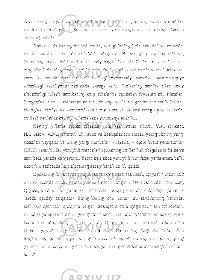 deyarli o‘zgarmaydi desa bo‘ladi. Shuning uchun ularni, ba’zan, «sovuq yorug‘lik» manbalari deb ataydilar. Bunday manbalar elektr chug‘lanma lampalarga nisbatan ancha tejamlidir. Optika – fizikaning bo‘limi bo‘lib, yorug‘likning fizik tabiatini va xossasini hamda moddalar bilan o‘zaro ta’sirini o‘rganadi. Bu yorug‘lik haqidagi ta’limot, fizikaning boshqa bo‘limlari bilan uzviy bog‘lanishdadir. Optik hodisalarni chuqur o‘rganish fizikaning boshqa bo‘limlarini rivojlanishi uchun zamin yaratdi. Masalan: atom va molekulalar tuzilishi haqidagi zamonaviy nazariya spektroskopiya sohasidagi kashfiyotlar natijasida yuzaga keldi. Fizikaning texnika bilan uzviy aloqadorligi tufayli texnikaning ko‘p sohalarida optikadan foydalaniladi. Masalan: fotografiya, kino, televideniye va h.k., fizikaga yaqin bo‘lgan boshqa tabiiy fanlar - biologiya, ximiya va astronomiyada ilmiy kuzatish va analizning optik usullarini qo‘llash natijasida keyingi yillarda katta yutuqlarga erishildi. Keyingi yillarda optika sohasida yirik kashfiyotlar qilindi. V.A.Fabrikant, N.G.Basov, A.M.Proxorov, Ch.Tauns va boshqalar tomonidan yorug‘likning yangi xossalari payqaldi va uning yangi manbalari – lazerlar – optik kvant generatorlari (OKG) yaratildi. Bu yorug‘lik manbalari optikaning qo‘llanilish chegarasini fizika va texnikada yanada kengaytirdi. Yaqin kelajakda yorug‘lik nuri faqat yerda emas, balki kosmik masshtabda ham aloqaning asosiy kanali bo‘lib qoladi. Optikaning fan sifatida rivojlanish tarixiga nazar tashlasak, Quyosh Yerdan 150 mln km uzoqda turadi. Yerdan yulduzlargacha bo‘lgan masofa esa undan ham uzoq. Quyosh, yulduzlar va yorug‘lik tarqatuvchi boshqa jismlardan chiqadigan yorug‘lik fazoda qanday tarqaladi? Yorug‘likning o‘zi nima? Bu savollarning hammasi kishilikni qadimdan qiziqtirib kelgan. Boshqacha qilib aytganda, inson aql idrokini tanibdiki yorug‘lik tabiatini, yorug‘likni modda bilan o‘zaro ta’sirini va boshqa optik hodisalarni o‘rganishga harakat qiladi. O‘rganilgan muammolarni bayon qilib kitoblar yozadi, ilmiy maqolalar chop etadi. Optikaning rivojlanish tarixi bilan bog‘liq bugungi taraqqiyoti yorug‘lik xossalarining bitmas-tuganmasligidan, yangi yanada muhimroq qonuniyatlar va kashfiyotlarning ochilishi to‘xtamasligidan dalolat beradi. 