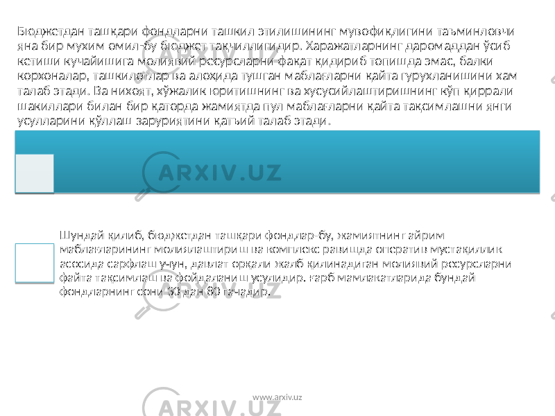 Бюджетдан ташқари фондларни ташкил этилишининг мувофиқлигини таъминловчи яна бир мухим омил-бу бюджет тақчиллигидир. Харажатларнинг даромаддан ўсиб кетиши кучайишига молиявий ресурсларни фақат қидириб топишда эмас, балки корхоналар, ташкилотлар ва алоҳида тушган маблағларни қайта гурухланишини хам талаб этади. Ва нихоят, хўжалик юритишнинг ва хусусийлаштиришнинг кўп қиррали шакиллари билан бир қаторда жамиятда пул маблағларни қайта тақсимлашни янги усулларини қўллаш заруриятини қатъий талаб этади. Шундай қилиб, бюджетдан ташқари фондлар-бу, жамиятнинг айрим маблағларининг молиялаштириш ва комплекс равишда оператив мустақиллик асосида сарфлаш учун, давлат орқали жалб қилинадиган молиявий ресурсларни файта тақсимлаш ва фойдаланиш усулидир. ғарб мамлакатларида бундай фондларнинг сони 30 дан 80 гачадир. www.arxiv.uz 