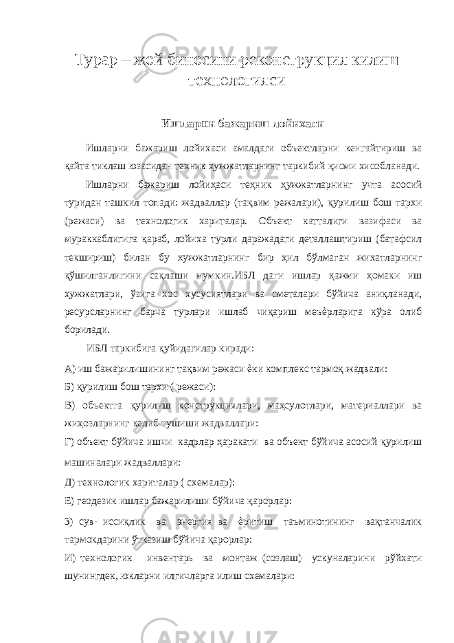 Tурар – жой биносини реконструкция килиш технологияси Ишларни бажариш лойихаси Ишларни бажариш лойихаси амалдаги объектларни кенгайтириш ва қайта тиклаш юзасидан техник ҳужжатларнинг таркибий қисми хисобланади. Ишларни бажариш лойиҳаси теҳник ҳужжатларнинг учта асосий туридан ташкил топади: жадваллар (тақвим режалари), қурилиш бош тархи (режаси) ва технологик хариталар. Объект катталиги вазифаси ва мураккаблигига қараб, лойиха турли даражадаги деталлаштириш (батафсил текшириш) билан бу хужжатларнинг бир ҳил бўлмаган жихатларнинг қўшилганлигини сақлаши мумкин.ИБЛ даги ишлар ҳажми ҳомаки иш ҳужжатлари, ўзига хос хусусиятлари ва сметалари бўйича аниқланади, ресурсларнинг барча турлари ишлаб чиқариш меъѐрларига кўра олиб борилади. ИБЛ таркибига қуйидагилар киради: А) иш бажарилишининг тақвим режаси ѐки комплекс тармоқ жадвали: Б) қурилиш бош тархи ( режаси): В) объектга қурилиш конструкциялари, маҳсулотлари, материаллари ва жиҳозларнинг келиб тушиши жадваллари: Г) объект бўйича ишчи кадрлар ҳаракати ва объект бўйича асосий қурилиш машиналари жадваллари: Д) технологик хариталар ( схемалар): Е) геодезик ишлар бажарилиши бўйича қарорлар: 3) сув- иссиқлик ва энергия ва ѐритиш таъминотининг вақтанчалик тармокдарини ўтказиш бўйича қарорлар: И) технологик инвентарь ва монтаж (созлаш) ускуналарини рўйхати шунингдек, юкларни илгичларга илиш схемалари: 