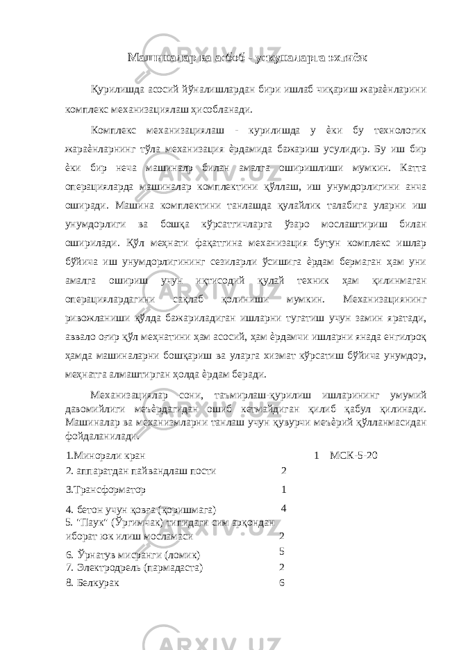  Машиналар ва асбоб - ускуналарга эхтиёж Қурилишда асосий йўналишлардан бири ишлаб чиқариш жараѐнларини комплекс механизациялаш ҳисобланади. Комплекс механизациялаш - курилишда у ѐки бу технологик жараѐнларнинг тўла механизация ѐрдамида бажариш усулидир. Бу иш бир ѐки бир неча машиналр билан амалга оширишлиши мумкин. Катта операцияларда машиналар комплектини қўллаш, иш унумдорлигини анча оширади. Машина комплектини танлашда қулайлик талабига уларни иш унумдорлиги ва бошқа кўрсатгичларга ўзаро мослаштириш билан оширилади. Қўл меҳнати фақатгина механизация бутун комплекс ишлар бўйича иш унумдорлигининг сезиларли ўсишига ѐрдам бермаган ҳам уни амалга ошириш учун иқтисодий қулай техник ҳам қилинмаган операциялардагини сақлаб қолиниши мумкин. Механизациянинг ривожланиши қўлда бажариладиган ишларни тугатиш учун замин яратади, аввало оғир қўл меҳнатини ҳам асосий, ҳам ѐрдамчи ишларни янада енгилроқ ҳамда машиналарни бошқариш ва уларга хизмат кўрсатиш бўйича унумдор, меҳнатга алмаштирган ҳолда ѐрдам беради. Механизациялар сони, таъмирлаш-қурилиш ишларининг умумий давомийлиги меъѐрдагидан ошиб кетмайдиган қилиб қабул қилинади. Машиналар ва механизмларни танлаш учун қувурчи меъѐрий қўлланмасидан фойдаланилади. 1.Минорали кран 1 МСК-5-20 2. аппаратдан пайвандлаш пости 2 З.Трансформатор 1 4. бетон учун қовға (қоришмага) 4 5. &#34;Паук&#34; (Ўргимчак) типидаги сим арқондан иборат юк илиш мосламаси 2 6. Ўрнатув мисранги (ломик) 5 7. Электродрель (пармадаста) 2 8. Белкурак 6 