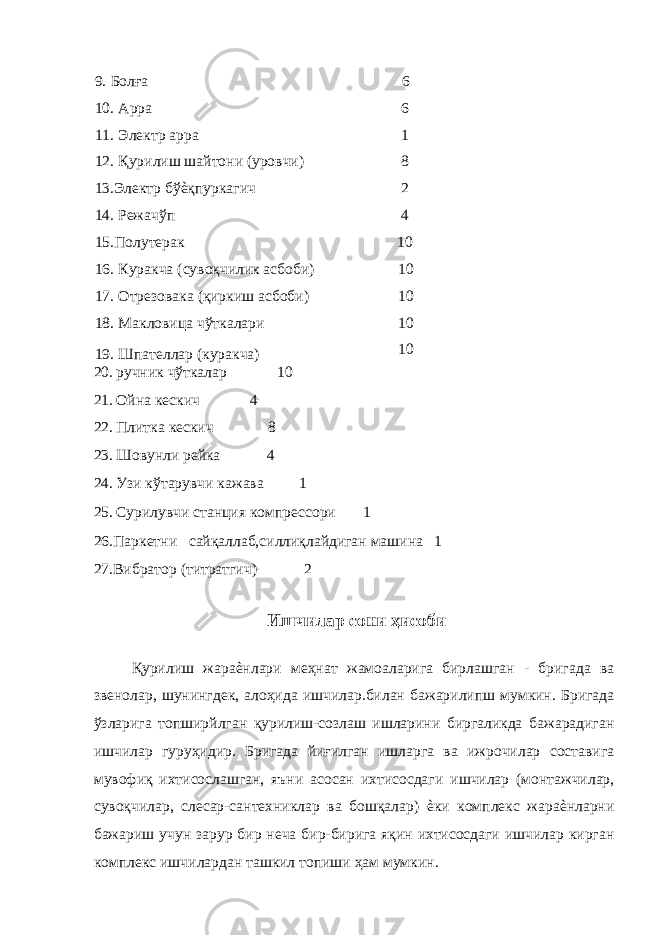 9. Болға 6 10. Арра 6 11. Электр арра 1 12. Қурилиш шайтони (уровчи) 8 13.Электр бўѐқпуркагич 2 14. Режачўп 4 15.Полутерак 10 16. Куракча (сувоқчилик асбоби) 10 17. Отрезовака (қиркиш асбоби) 10 18. Макловица чўткалари 10 19. Шпателлар (куракча) 10 20. ручник чўткалар 10 21. Ойна кескич 4 22. Плитка кескич 8 23. Шовунли рейка 4 24. Узи кўтарувчи кажава 1 25. Сурилувчи станция компрессори 1 26.Паркетни сайқаллаб,силлиқлайдиган машина 1 27.Вибратор (титратгич) 2 Ишчилар сони ҳисоби Қурилиш жараѐнлари меҳнат жамоаларига бирлашган - бригада ва звенолар, шунингдек, алоҳида ишчилар.билан бажарилипш мумкин. Бригада ўзларига топширйлган қурилиш-созлаш ишларини биргаликда бажарадиган ишчилар гуруҳидир. Бригада йиғилган ишларга ва ижрочилар составига мувофиқ ихтисослашган, яъни асосан ихтисосдаги ишчилар (монтажчилар, сувоқчилар, слесар-сантехниклар ва бошқалар) ѐки комплекс жараѐнларни бажариш учун зарур бир неча бир-бирига яқин ихтисосдаги ишчилар кирган комплекс ишчилардан ташкил топиши ҳам мумкин. 