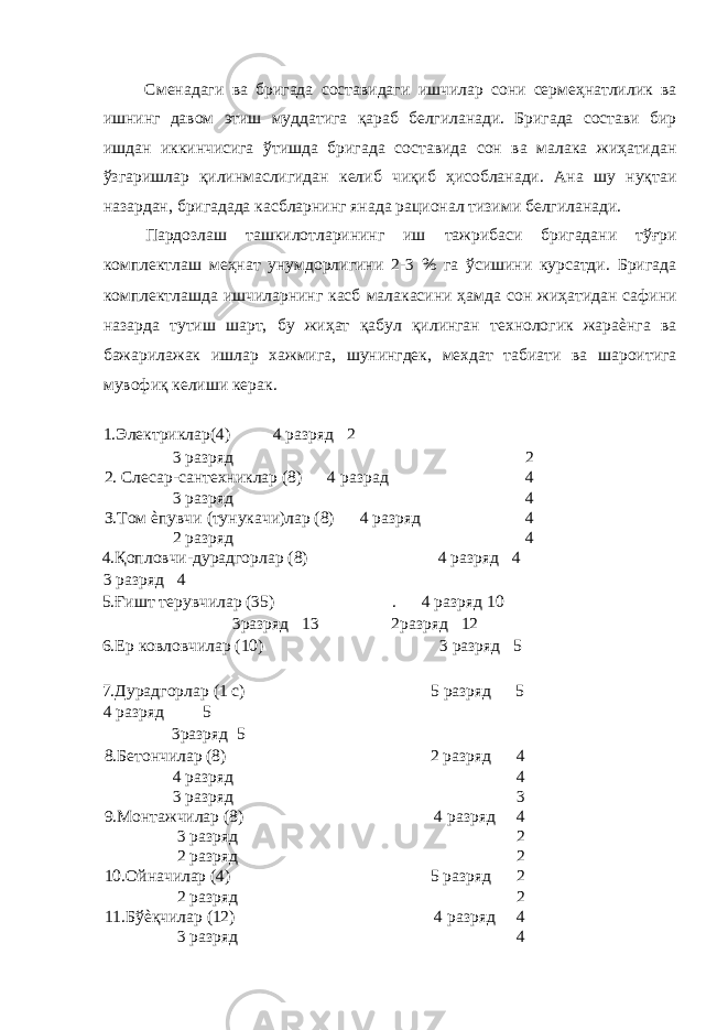 Сменадаги ва бригада составидаги ишчилар сони сермеҳнатлилик ва ишнинг давом этиш муддатига қараб белгиланади. Бригада состави бир ишдан иккинчисига ўтишда бригада составида сон ва малака жиҳатидан ўзгаришлар қилинмаслигидан келиб чиқиб ҳисобланади. Ана шу нуқтаи назардан, бригадада касбларнинг янада рационал тизими белгиланади. Пардозлаш ташкилотларининг иш тажрибаси бригадани тўғри комплектлаш меҳнат унумдорлигини 2-3 % га ўсишини курсатди. Бригада комплектлашда ишчиларнинг касб малакасини ҳамда сон жиҳатидан сафини назарда тутиш шарт, бу жиҳат қабул қилинган технологик жараѐнга ва бажарилажак ишлар хажмига, шунингдек, мехдат табиати ва шароитига мувофиқ келиши керак. 1.Электриклар(4) 4 разряд 2 3 разряд 2 2. Слесар-сантехниклар (8) 4 разрад 4 3 разряд 4 З.Том ѐпувчи (тунукачи)лар (8) 4 разряд 4 2 разряд 4 4.Қопловчи-дурадгорлар (8) 4 разряд 4 3 разряд 4 5.Ғишт терувчилар (35) . 4 разряд 10 3разряд 13 2разряд 12 6.Ер ковловчилар (10) 3 разряд 5 7.Дурадгорлар (1 с) 5 разряд 5 4 разряд 5 3разряд 5 8.Бетончилар (8) 2 разряд 4 4 разряд 4 3 разряд 3 9.Монтажчилар (8) 4 разряд 4 3 разряд 2 2 разряд 2 10.Ойначилар (4) 5 разряд 2 2 разряд 2 11.Бўѐқчилар (12) 4 разряд 4 3 разряд 4 