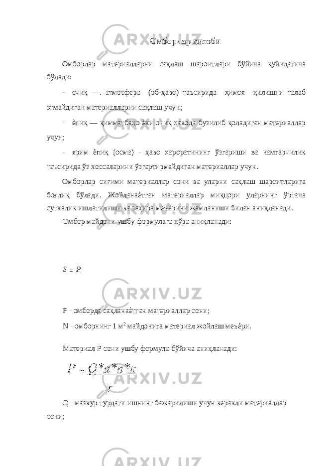  Омборлар ҳисоби Омборлар материалларни сақлаш шароитлари бўйича қуйидагича бўлади: - очиқ —. атмосфера (об-ҳаво) таъсирида ҳимоя қилишни талаб этмайдиган материалларни сақлаш учун; - ѐпиқ — қимматбаҳо ѐки очиқ ҳавода бузилиб қоладиган материаллар учун; - ярим ѐпиқ (осма) - ҳаво хароратининг ўзгариши ва намгарчилик таъсирида ўз хоссаларини ўзгартирмайдиган материаллар учун. Омборлар сиғими материаллар сони ва уларни сақлаш шароитларига боғлиқ бўлади. Жойланаѐтган материаллар миқцори уларнинг ўртача суткалик ишлатилиши ва заҳира меъѐрини жамланиши билан аниқланади. Омбор майдони ушбу формулага кўра аниқланади: S = Р Р - омборда сақланаѐтган материаллар сони; N - омборнинг 1 м 2 майдонига материал жойлаш меъѐри. Материал Р сони ушбу формула бўйича аниқланади: Q - мазкур турдаги ишнинг бажарилиши учун керакли материаллар сони; 