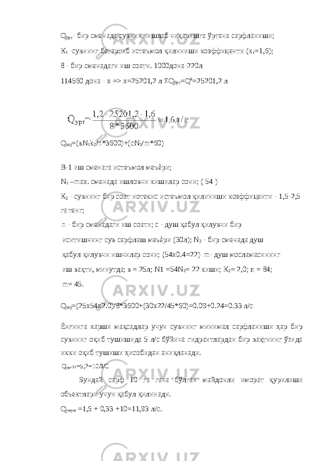 Q ўрт - бир сменада сувнинг ишлаб чиқаришга ўртача сарфланиши; К 1 -сувнинг бетартиб истеъмол қилиниши коэффиценти (к 1 =1,6); 8 - бир сменадаги иш соати. 1000дона-220л 114560 дона - х => х=25201,2 л ΣQ ўрт =Q k =25201,2 л Q xoj =(вN 1 k 2 /n*3600)+(cN 2 /m*60) В-1 иш сменага истеъмол меъѐри; N 1 –max. сменада ишловчи кишилар сони; ( 54 ) К 2 - сувнинг бир соат нотекис истеъмол қилиниши коэффиценти - 1,5-2,5 га тенг; n - бир сменадаги иш соати; с - душ қабул қилувчи бир иситишнинг сув сарфлаш меъѐри (30л); N 2 - бир сменада душ қабул қилувчи ишчилар сони; (54x0.4=22) m- душ мосламасининг иш вақти, минутда; в = 25л; N1 =54N 2 = 22 киши; К 2 = 2,0; п = 84; m= 45. Q xoj =(25x54x2.0)/8*3600+(30x22/45*60)=0.09+0.24=0.33 л/c Ёнғинга карши мақсадлар учун сувнинг минимал сарфланиши ҳар бир сувнинг оқиб тушишида 5 л/с бўйича гидрантлардан бир вақтнинг ўзида икки оқиб тушиши ҳисобидан аниқланади. Q по -11 =5,2=10Л/С Бундай сарф 10 га гача бўлган майдонли иморат қурилиши объектлари учун қабул қилинади. Q умум =1,6 + 0,33 +10=11,93 л/с. 